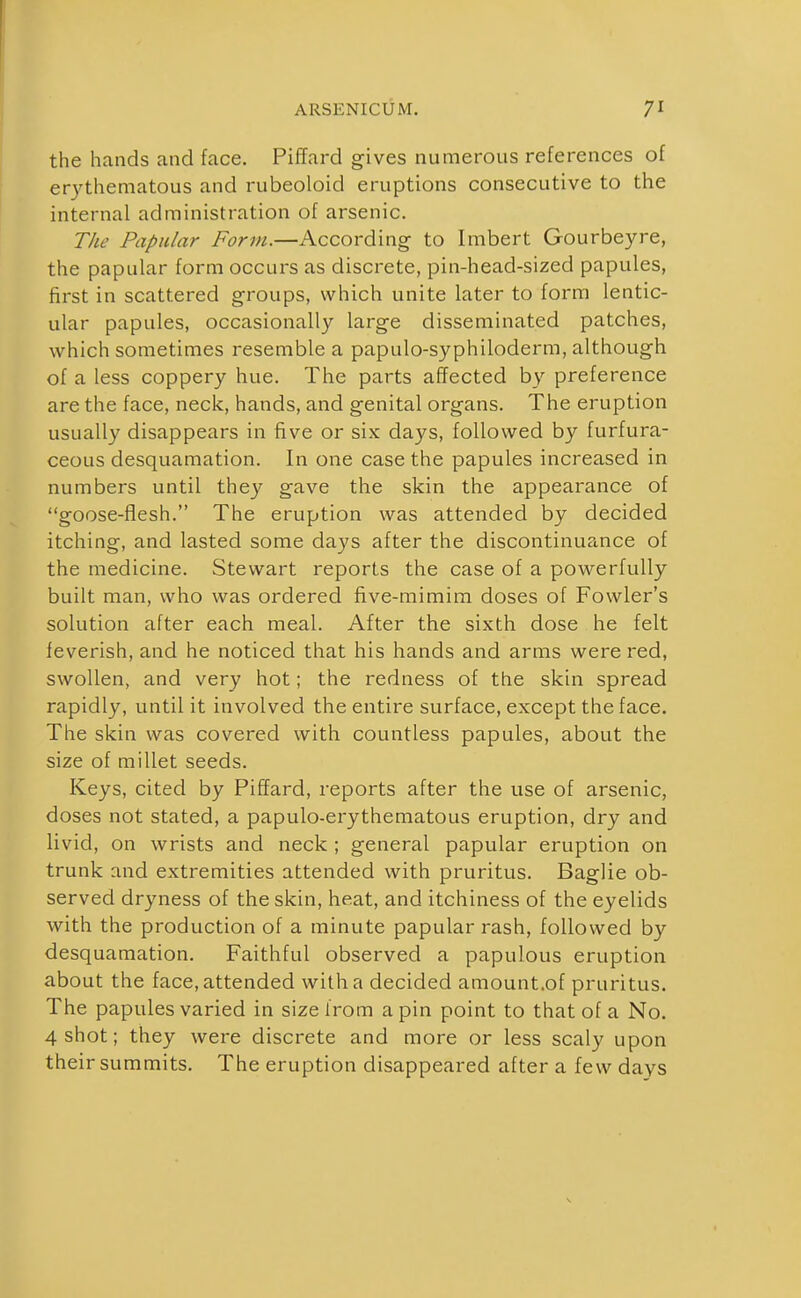 the hands and face. Piffard gives numerous references of er3'thematous and rubeoloid eruptions consecutive to the internal administration of arsenic. The Papular Form.—According to Imbert Gourbeyre, the papular form occurs as discrete, pin-head-sized papules, first in scattered groups, which unite later to form lentic- ular papules, occasionally large disseminated patches, which sometimes resemble a papulo-syphiloderm, although of a less coppery hue. The parts affected by preference are the face, neck, hands, and genital organs. The eruption usually disappears in five or six days, followed by furfura- ceous desquamation. In one case the papules increased in numbers until they gave the skin the appearance of goose-flesh. The eruption was attended by decided itching, and lasted some days after the discontinuance of the medicine. Stewart reports the case of a powerfully built man, who was ordered five-mimim doses of Fowler's solution after each meal. After the sixth dose he felt feverish, and he noticed that his hands and arms were red, swollen, and very hot; the redness of the skin spread rapidly, until it involved the entire surface, except the face. The skin was covered with countless papules, about the size of millet seeds. Keys, cited by Piffard, reports after the use of arsenic, doses not stated, a papulo-erythematous eruption, dry and livid, on wrists and neck ; general papular eruption on trunk and extremities attended with pruritus. Baglie ob- served dryness of the skin, heat, and itchiness of the eyelids with the production of a minute papular rash, followed by desquamation. Faithful observed a papulous eruption about the face, attended with a decided amount.of pruritus. The papules varied in size from a pin point to that of a No. 4 shot; they were discrete and more or less scaly upon their summits. The eruption disappeared after a few days