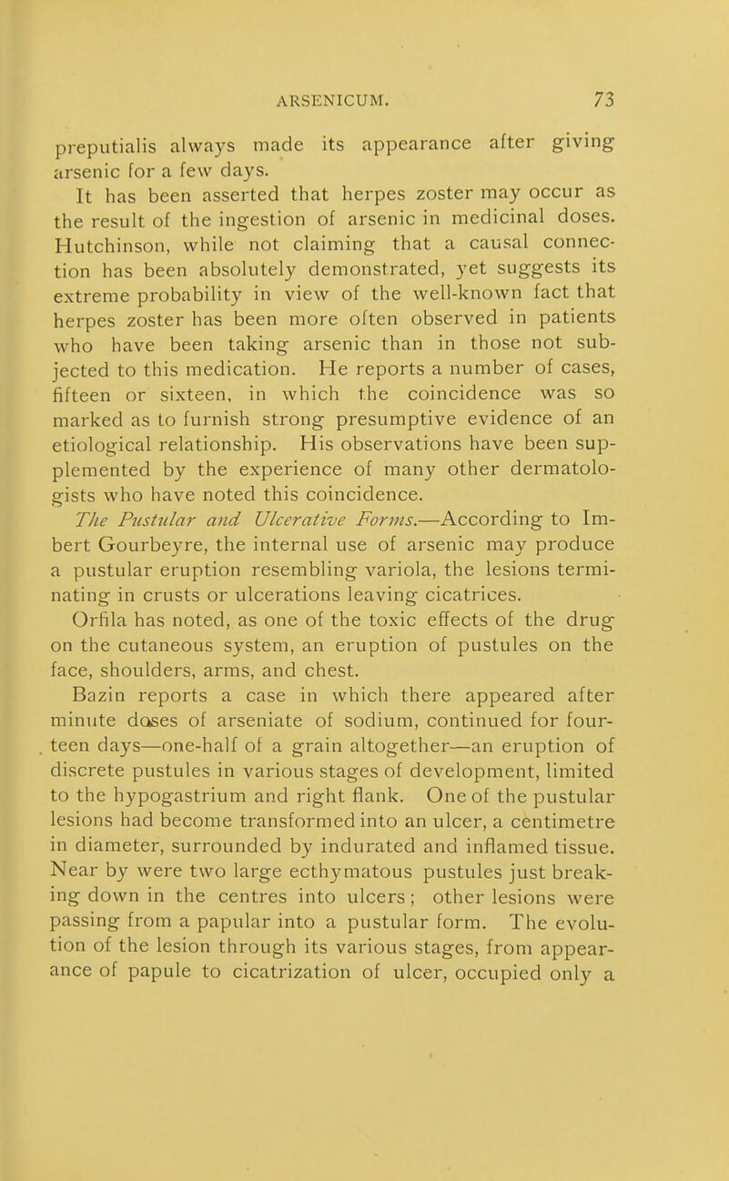 preputialis always made its appearance after giving arsenic for a few days. It has been asserted that herpes zoster may occur as the result of the ingestion of arsenic in medicinal doses. Hutchinson, while not claiming that a causal connec- tion has been absolutely demonstrated, yet suggests its extreme probability in view of the well-known fact that herpes zoster has been more often observed in patients who have been taking arsenic than in those not sub- jected to this medication. He reports a number of cases, fifteen or sixteen, in which the coincidence was so marked as to furnish strong presumptive evidence of an etiological relationship. His observations have been sup- plemented by the experience of many other dermatolo- gists who have noted this coincidence. TJie Pustular and Ulcerative Forms.—According to Im- bert Gourbeyre, the internal use of arsenic may produce a pustular eruption resembling variola, the lesions termi- nating in crusts or ulcerations leaving cicatrices. Orfila has noted, as one of the toxic effects of the drug on the cutaneous system, an eruption of pustules on the face, shoulders, arms, and chest. Bazin reports a case in which there appeared after minute doses of arseniate of sodium, continued for four- teen days—one-half of a grain altogether—an eruption of discrete pustules in various stages of development, limited to the hypogastrium and right flank. One of the pustular lesions had become transformed into an ulcer, a centimetre in diameter, surrounded by indurated and inflamed tissue. Near by were two large ecthymatous pustules just break- ing down in the centres into ulcers; other lesions were passing from a papular into a pustular form. The evolu- tion of the lesion through its various stages, from appear- ance of papule to cicatrization of ulcer, occupied only a