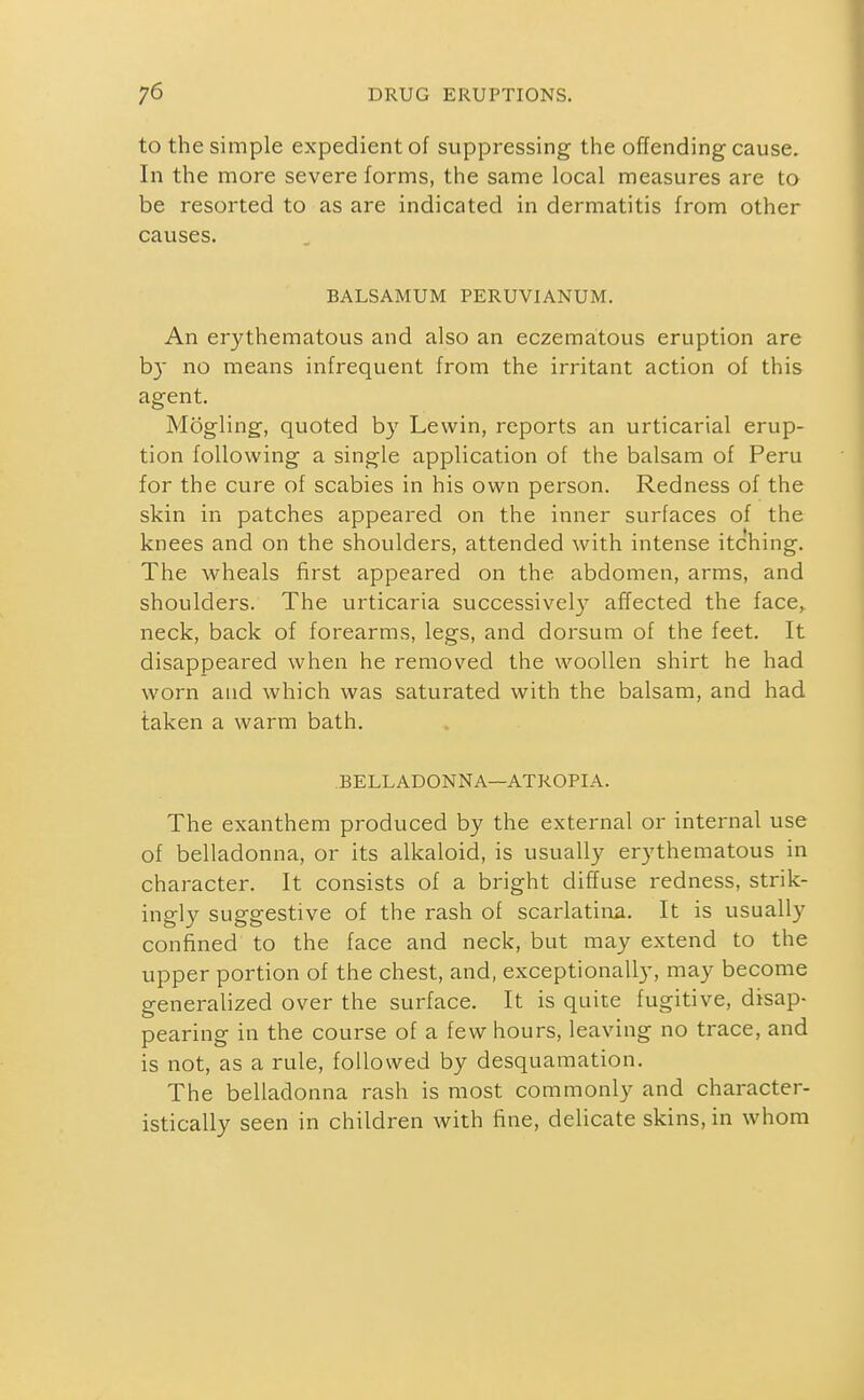 to the simple expedient of suppressing the offending cause. In the more severe forms, the same local measures are to be resorted to as are indicated in dermatitis from other causes. BALSAMUM PERUVIANUM. An erythematous and also an eczematous eruption are b}' no means infrequent from the irritant action of this agent. Mogling, quoted by Lewin, reports an urticarial erup- tion following a single application of the balsam of Peru for the cure of scabies in his own person. Redness of the skin in patches appeared on the inner surfaces of the knees and on the shoulders, attended with intense itching. The wheals first appeared on the abdomen, arms, and shoulders. The urticaria successivcl}' affected the face, neck, back of forearms, legs, and dorsum of the feet. It disappeared when he removed the woollen shirt he had worn and which was saturated with the balsam, and had taken a warm bath. BELLADONNA—ATROPIA. The exanthem produced by the external or internal use of belladonna, or its alkaloid, is usually erythematous in character. It consists of a bright diffuse redness, strik- ingly suggestive of the rash of scarlatiiia. It is usually confined to the face and neck, but may extend to the upper portion of the chest, and, exceptionally, may become generalized over the surface. It is quite fugitive, disap- pearing in the course of a few hours, leaving no trace, and is not, as a rule, followed by desquamation. The belladonna rash is most commonly and character- istically seen in children with fine, delicate skins, in whom