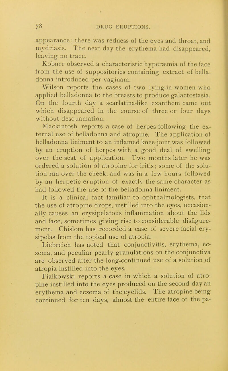 appearance ; there was redness of the eyes and throat, and mydriasis. The next day the erythema had disappeared, leaving no trace. Kobner observed a characteristic hyperasmia of the face from the use of suppositories containing extract of bella- donna introduced per vaginam. Wilson reports the cases of two lying-in women who applied belladonna to the breasts to produce galactostasia. On the fourth day a scarlatina-like exanthem came out which disappeared in the course of three or four days without desquamation. Mackintosh reports a case of herpes following the ex- ternal use of belladonna and atropine. The application of belladonna liniment to an inflamed knee-joint was followed by an eruption of herpes with a good deal of swelling over the seat of application. Two months later he was ordered a solution of atropine for iritis; some of the solu- tion ran over the cheek, and was in a few hours followed by an herpetic eruption of exactly the same character as had followed the use of the belladonna liniment. It is a clinical fact familiar to ophthalmologists, that the use of atropine drops, instilled into the eyes, occasion- ally causes an erysipelatous inflammation about the lids and face, sometimes giving rise to considerable disfigure- ment. Chislom has recorded a case of severe facial ery- sipelas from the topical use of atropia. Liebreich has noted that conjunctivitis, erythema, ec- zema, and peculiar pearly granulations on the conjunctiva are observed after the long-continued use of a solution .of atropia instilled into the eyes. Fialkowski reports a case in which a solution of atro- pine instilled into the eyes produced on the second day an erythema and eczema of the eyelids. The atropine being continued for ten days, almost the entire face of the pa-