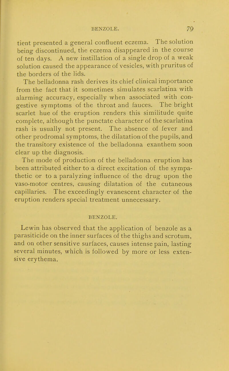 tient presented a general confluent eczema. The solution being- discontinued, the eczema disappeared in the course of ten days. A new instillation of a single drop of a weak solution caused the appearance of vesicles, with pruritus of the borders of the lids. The belladonna rash derives its chief clinical importance from the fact that it sometimes simulates scarlatina with alarming accuracy, especially when associated with con- gestive symptoms of the throat and fauces. The bright scarlet hue of the eruption renders this similitude quite complete, although the punctate character of the scarlatina rash is usually not present. The absence of fever and other prodromal symptoms, the dilatation of the pupils, and the transitory existence of the belladonna exanthem soon clear up the diagnosis. The mode of production of the belladonna eruption has been attributed either to a direct excitation of the sympa- thetic or to a paralyzing influence of the drug upon the vaso-motor centres, causing dilatation of the cutaneous capillaries. The exceedingly evanescent character of the eruption renders special treatment unnecessary. BENZOLE. Lewin has observed that the application of benzole as a parasiticide on the inner surfaces of the thighs and scrotum, and on other sensitive surfaces, causes intense pain, lasting several minutes, which is followed by more or less exten- sive erythema.