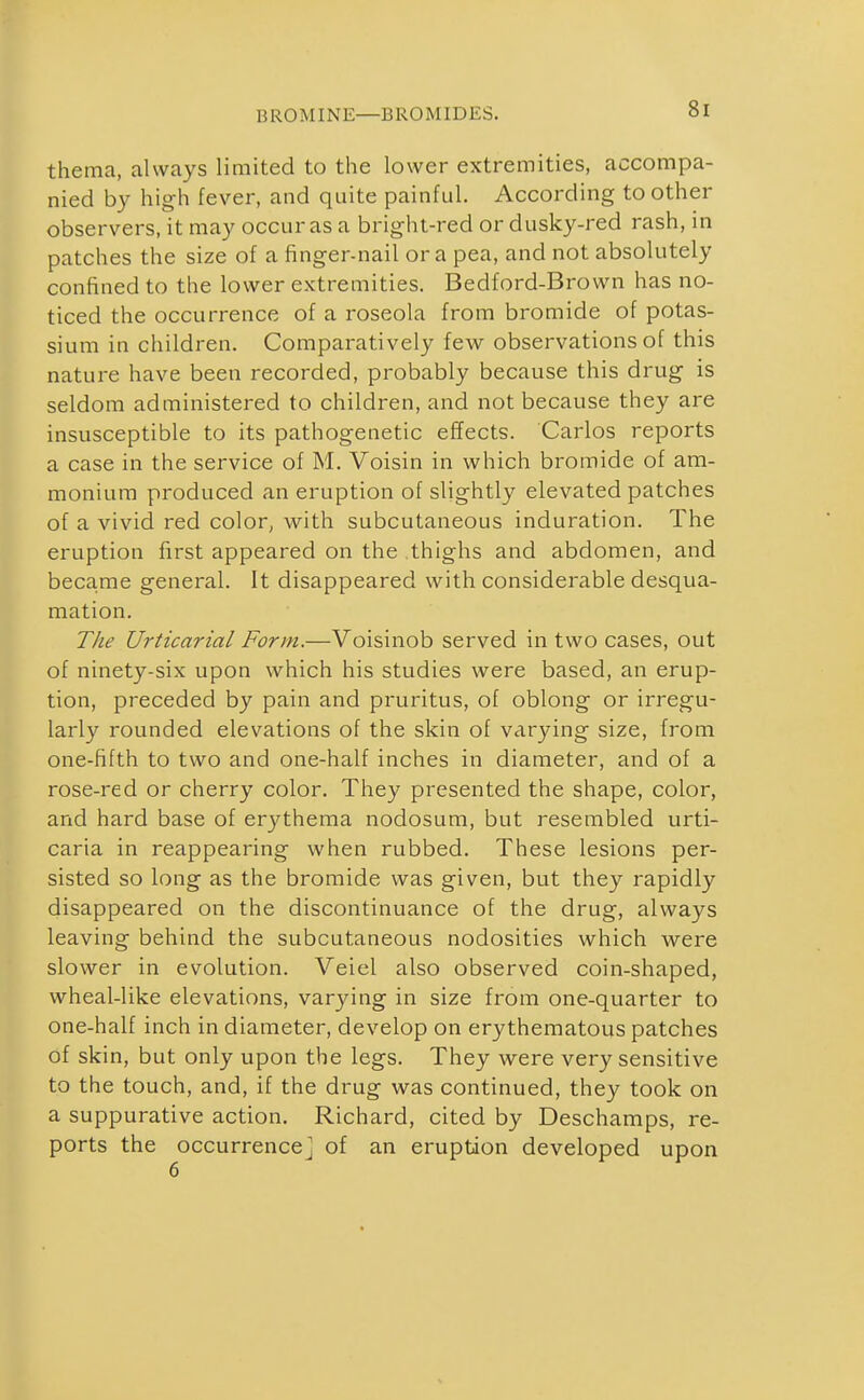 thema, always limited to the lower extremities, accompa- nied by high fever, and quite painful. According to other observers, it may occur as a bright-red or dusky-red rash, in patches the size of a finger-nail or a pea, and not absolutely confined to the lower extremities. Bedford-Brown has no- ticed the occurrence of a roseola from bromide of potas- sium in children. Comparatively few observations of this nature have been recorded, probably because this drug is seldom administered to children, and not because they are insusceptible to its pathogenetic effects. Carlos reports a case in the service of M. Voisin in which bromide of am- monium produced an eruption of slightly elevated patches of a vivid red color^ with subcutaneous induration. The eruption first appeared on the thighs and abdomen, and beca.me general. It disappeared with considerable desqua- mation. TJie Urticarial Form.—Voisinob served in two cases, out of ninety-six upon which his studies were based, an erup- tion, preceded by pain and pruritus, of oblong or irregu- larly rounded elevations of the skin of varying size, from one-fifth to two and one-half inches in diameter, and of a rose-red or cherry color. They presented the shape, color, and hard base of erj^thema nodosum, but resembled urti- caria in reappearing when rubbed. These lesions per- sisted so long as the bromide was given, but they rapidly disappeared on the discontinuance of the drug, always leaving behind the subcutaneous nodosities which were slower in evolution. Veiel also observed coin-shaped, wheal-like elevations, varying in size from one-quarter to one-half inch in diameter, develop on erythematous patches of skin, but only upon the legs. They were very sensitive to the touch, and, if the drug was continued, they took on a suppurative action. Richard, cited by Deschamps, re- ports the occurrence] of an eruption developed upon