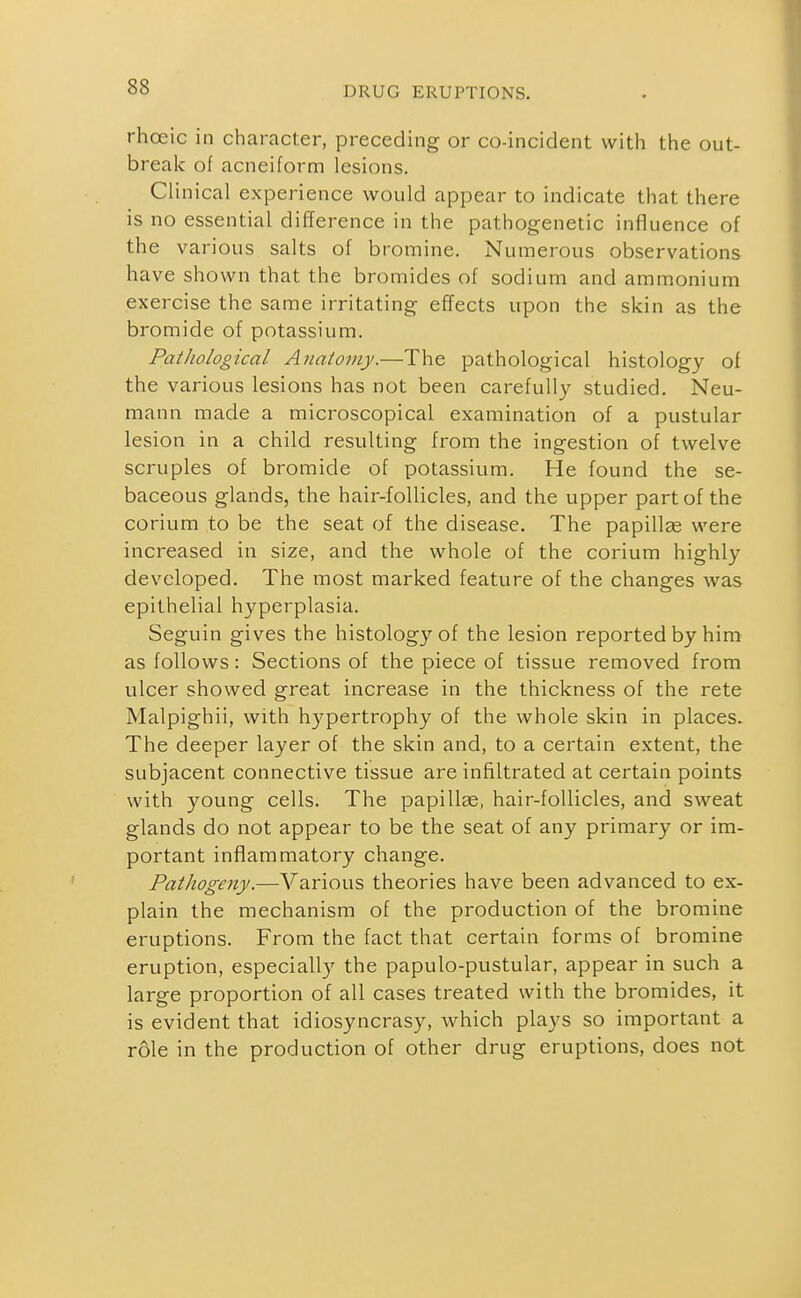 rhoeic in character, preceding or co-incident with the out- break of acneiform lesions. Clinical experience would appear to indicate that there is no essential difference in the pathogenetic influence of the various salts of bromine. Numerous observations have shown that the bromides of sodium and ammonium exercise the same irritating effects upon the skin as the bromide of potassium. Pathological Anatomy.—The pathological histology of the various lesions has not been carefully studied. Neu- mann made a microscopical examination of a pustular lesion in a child resulting from the ingestion of twelve scruples of bromide of potassium. He found the se- baceous glands, the hair-follicles, and the upper part of the corium to be the seat of the disease. The papillas were increased in size, and the whole of the corium highly developed. The most marked feature of the changes was epithelial hyperplasia. Seguin gives the histology of the lesion reported by him as follows: Sections of the piece of tissue removed from ulcer showed great increase in the thickness of the rete Malpighii, with hypertrophy of the whole skin in places. The deeper layer of the skin and, to a certain extent, the subjacent connective tissue are infiltrated at certain points with young cells. The papillae, hair-follicles, and sweat glands do not appear to be the seat of any primary or im- portant inflammatory change. Pathogeny.—Various theories have been advanced to ex- plain the mechanism of the production of the bromine eruptions. From the fact that certain forms of bromine eruption, especially the papulo-pustular, appear in such a large proportion of all cases treated with the bromides, it is evident that idiosyncrasy, which plays so important a role in the production of other drug eruptions, does not