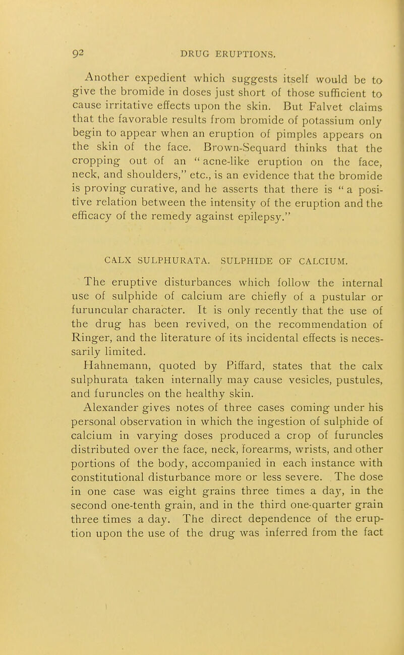 Another expedient which suggests itself would be to give the bromide in doses just short of those sufficient to cause irritative effects upon the skin. But Falvet claims that the favorable results from bromide of potassium only begin to appear when an eruption of pimples appears on the skin of the face. Brown-Sequard thinks that the cropping out of an  acne-like eruption on the face, neck, and shoulders, etc., is an evidence that the bromide is proving curative, and he asserts that there is  a posi- tive relation between the intensity of the eruption and the efficacy of the remedy against epilepsy. CA.LX SULPHURATA. SULPHIDE OF CALCIUM. The eruptive disturbances which follow the internal use of sulphide of calcium are chiefly of a pustular or furuncular character. It is only recently that the use of the drug has been revived, on the recommendation of Ringer, and the literature of its incidental effects is neces- sarily limited. Hahnemann, quoted by Piffard, states that the calx sulphurata taken internally may cause vesicles, pustules, and furuncles on the healthy skin. Alexander gives notes of three cases coming under his personal observation in which the ingestion of sulphide of calcium in varying doses produced a crop of furuncles distributed over the face, neck, forearms, wrists, and other portions of the body, accompanied in each instance with constitutional disturbance more or less severe. The dose in one case was eight grains three times a da}', in the second one-tenth grain, and in the third one-quarter grain three times a day. The direct dependence of the erup- tion upon the use of the drug was inferred from the fact