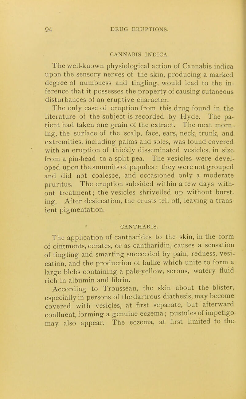CANNABIS INDICA. The well-known physiological action of Cannabis indica upon the sensory nerves of the skin, producing a marked degree of numbness and tingling, would lead to the in- ference that it possesses the property of causing cutaneous, disturbances of an eruptive character. The only case of eruption from this drug found in the literature of the subject is recorded by Hyde, The pa- tient had taken one grain of the extract. The next morn- ing, the surface of the scalp, face, ears, neck, trunk, and extremities, including palms and soles, was found covered with an eruption of thickly disseminated vesicles, in size from a pin-head to a split pea. The vesicles were devel- oped upon the summits of papules ; they were not grouped and did not coalesce, and occasioned only a moderate pruritus. The eruption subsided within a few days with- out treatment; the vesicles shrivelled up without burst- ing. After desiccation, the crusts fell off, leaving a trans- ient pigmentation. ' CANTHARIS. The application of cantharides to the skin, in the form of ointments, cerates, or as cantharidin, causes a sensation of tingling and smarting succeeded by pain, redness, vesi. cation, and the production of bullge which unite to form a large blebs containing a pale-yellow, serous, watery fluid rich in albumin and fibrin. According to Trousseau, the skin about the blister, especially in persons of thedartrous diathesis, may become covered with vesicles, at first separate, but afterward confluent, forming a genuine eczema; pustules of impetigo may also appear. The eczema, at first limited to the