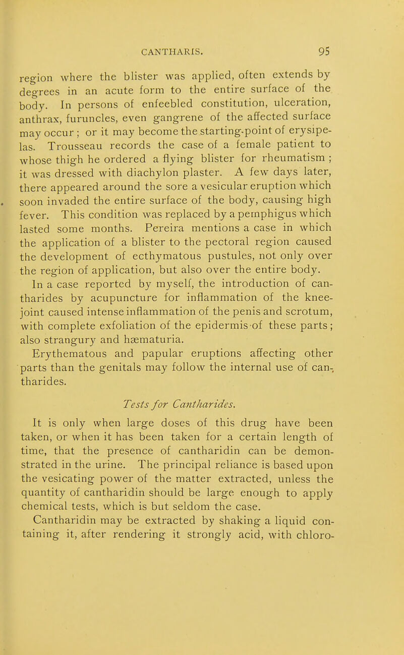 region where the blister was applied, often extends by degrees in an acute form to the entire surface of the body. In persons of enfeebled constitution, ulceration, anthrax, furuncles, even gangrene of the affected surface may occur ; or it may become the starting-point of erysipe- las. Trousseau records the case of a female patient to whose thigh he ordered a flying blister for rheumatism ; it was dressed with diachylon plaster. A few days later, there appeared around the sore a vesicular eruption which soon invaded the entire surface of the body, causing high fever. This condition was replaced by a pemphigus which lasted some months. Pereira mentions a case in which the application of a blister to the pectoral region caused the development of ecthymatous pustules, not only over the region of application, but also over the entire body. In a case reported by myself, the introduction of can- tharides by acupuncture for inflammation of the knee- joint caused intense inflammation of the penis and scrotum, with complete exfoliation of the epidermis of these parts; also strangury and hjematuria. Erythematous and papular eruptions affecting other parts than the genitals may follow the internal use of can- tharides. Tests for Cantharides. It is only when large doses of this drug have been taken, or when it has been taken for a certain length of time, that the presence of cantharidin can be demon- strated in the urine. The principal reliance is based upon the vesicating power of the matter extracted, unless the quantity of cantharidin should be large enough to apply chemical tests, which is but seldom the case. Cantharidin may be extracted by shaking a liquid con- taining it, after rendering it strongly acid, with chloro-