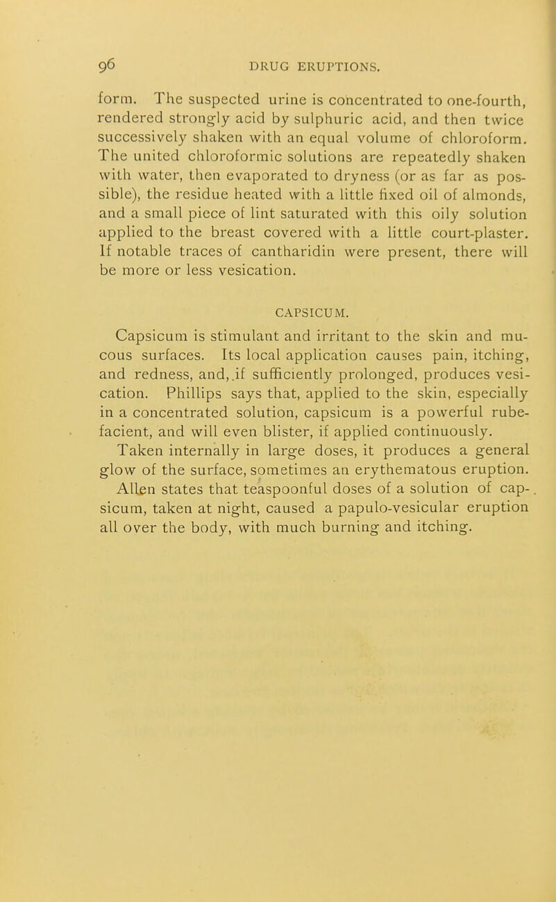 form. The suspected urine is concentrated to one-fourth, rendered strongly acid by sulphuric acid, and then twice successively shaken with an equal volume of chloroform. The united chloroformic solutions are repeatedly shaken with water, then evaporated to dryness (or as far as pos- sible), the residue heated with a little fixed oil of almonds, and a small piece of lint saturated with this oily solution applied to the breast covered with a little court-plaster. If notable traces of cantharidin were present, there will be more or less vesication. CAPSICUM. Capsicum is stimulant and irritant to the skin and mu- cous surfaces. Its local application causes pain, itching, and redness, and,.if sufficiently prolonged, produces vesi- cation. Phillips says that, applied to the skin, especially in a concentrated solution, capsicum is a powerful rube- facient, and will even blister, if applied continuously. Taken internally in large doses, it produces a general glow of the surface, sometimes an erythematous eruption. Albn states that teaspoonful doses of a solution of cap-. sicum, taken at night, caused a papulo-vesicular eruption all over the body, with much burning and itching.