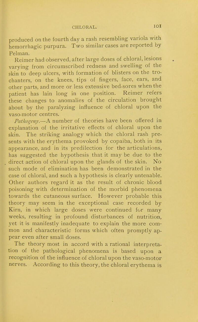 lOI produced on the fourth day a rash resembling variola with hemorrhagic purpura. Two similar cases are reported by Pelman. Reimer had observed, after large doses of chloral, lesions varying from circumscribed redness and swelling of the skin to deep ulcers, with formation of blisters on the tro- chanters, on the knees, tips of fingers, face, ears, and other parts, and more or less extensive bed-sores when the patient has lain long in one position. Reimer refers these changes to anomalies of the circulation brought about by the paralyzing influence of chloral upon the vaso-motor centres. Pathogeny.—A number of theories have been offered in explanation of the irritative effects of chloral upon the skin. The striking analogy which the chloral rash pre- sents with the erythema provoked by copaiba, both in its appearance, and in its predilection for the articulations, has suggested the hypothesis that it may be due to the direct action of chloral upon the glands of the skin. No such mode of elimination has been demonstrated in the case of chloral, and such a hypothesis is clearly untenable. Other authors regard it as the result of chronic blood poisoning with determination of the morbid phenomena towards the cutaneous surface. However probable this theory may seem in the exceptional case recorded by Kirn, in which large doses were continued for many Aveeks, resulting in profound disturbances of nutrition, yet it is manifestly inadequate to explain the more com- mon and characteristic forms which often promptly ap- pear even after small doses. The theory most in accord with a rational interpreta- tion of the pathological phenomena is based upon a recognition of the influence of chloral upon the vaso-motor nerves. According to this theory, the chloral erythema is
