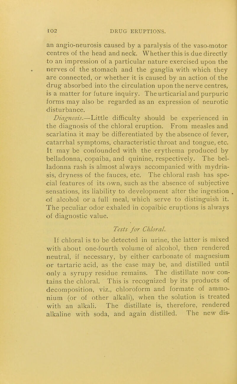 an angio-neurosis caused by a paralysis of the vaso-motor centres of the head and neck. Whether this is due directly to an impression of a particular nature exercised upon the nerves of the stomach and the ganglia with which they are connected, or whether it is caused by an action of the drug absorbed into the circulation upon the nerve centres, is a matter for future inquiry. The urticarial and purpuric forms may also be regarded as an expression of neurotic ■disturbance. Diagnosis.—Little difficulty should be experienced in the diagnosis of the chloral eruption. From measles and scarlatina it may be differentiated b}' the absence of fever, catarrhal symptoms, characteristic throat and tongue, etc. It may be confounded with the erythema produced by belladonna, copaiba, and quinine, respectively. The bel- ladonna rash is almost always accompanied with mydria- sis, dryness of the fauces, etc. The chloral rash has spe- cial features of its own, such as the absence of subjective sensations, its liability to development after the ingestion . of alcohol or a full meal, which serve to distinguish it. The peculiar odor exhaled in copaibic eruptions is always of diagnostic value. Tests for Chloral. If chloral is to be detected in urine, the latter is mixed with about one-fourth volume of alcohol, then rendered neutral, if necessary, by either carbonate of magnesium or tartaric acid, as the case may be, and distilled until only a syrupy residue remains. The distillate now con- tains the chloral. This is recognized by its products of decomposition, viz., chloroform and formate of ammo- nium (or of other alkali), when the solution is treated with an alkali. The distillate is, therefore, rendered alkaline with soda, and again distilled. The new dis-