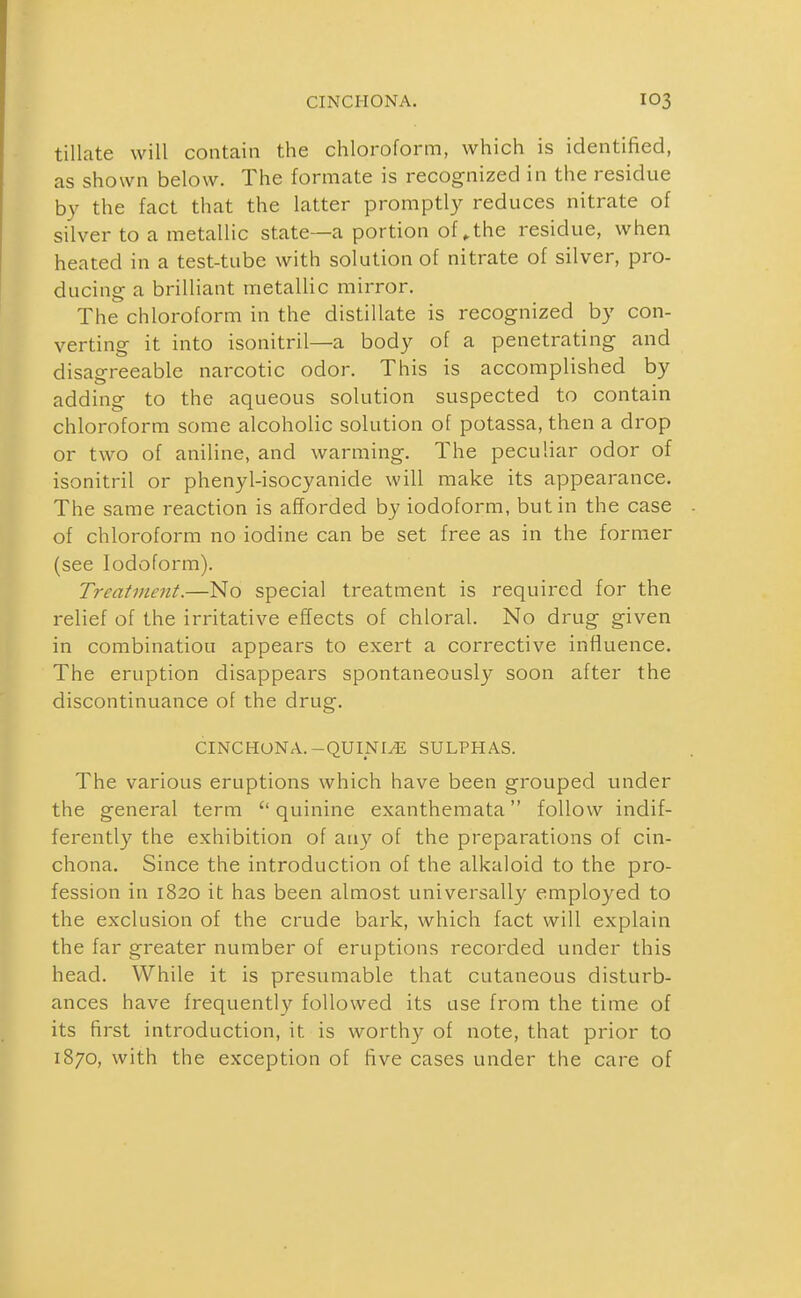 tillate will contain the chloroform, which is identified, as shown below. The formate is recognized in the residue by the fact that the latter promptly reduces nitrate of silver to a metallic state—a portion of ^the residue, when heated in a test-tube with solution of nitrate of silver, pro- ducing a brilliant metallic mirror. The chloroform in the distillate is recognized by con- verting it into isonitril—a body of a penetrating and disagreeable narcotic odor. This is accomplished by adding to the aqueous solution suspected to contain chloroform some alcoholic solution of potassa, then a drop or two of aniline, and warming. The peculiar odor of isonitril or phenyl-isocyanide will make its appearance. The same reaction is afforded by iodoform, but in the case of chloroform no iodine can be set free as in the former (see Iodoform). Treatment.—No special treatment is required for the relief of the irritative effects of chloral. No drug given in combination appears to exert a corrective influence. The eruption disappears spontaneously soon after the discontinuance of the drug. CINCHONA.-QUINI^ SULPHAS. The various eruptions which have been grouped under the general term quinine exanthemata follow indif- ferently the exhibition of any of the preparations of cin- chona. Since the introduction of the alkaloid to the pro- fession in 1820 it has been almost universally employed to the exclusion of the crude bark, which fact will explain the far greater number of eruptions recorded under this head. While it is presumable that cutaneous disturb- ances have frequently followed its use from the time of its first introduction, it is worthy of note, that prior to 1870, with the exception of five cases under the care of