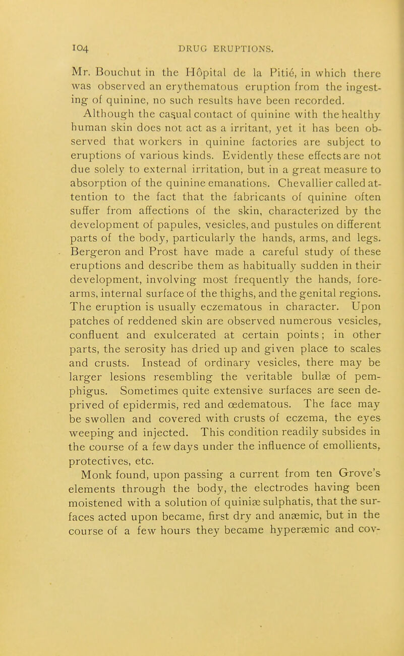 Mr. Bouch ut in the H6pitcil de la Pitie, in which there was observed an erythematous eruption from the ingest- ing- of quinine, no such results have been recorded. Although the casjual contact of quinine with the healthy human skin does not act as a irritant, yet it has been ob- served that workers in quinine factories are subject to eruptions of various kinds. Evidently these effects are not due solel}' to external irritation, but in a great measure to absorption of the quinine emanations. Chevallier called at- tention to the fact that the fabricants of quinine often suffer from affections of the skin, characterized by the development of papules, vesicles, and pustules on different parts of the body, particularly the hands, arms, and legs. Bergeron and Prost have made a careful study of these eruptions and describe them as habitually sudden in their development, involving most frequently the hands, fore- arms, internal surface of the thighs, and the genital regions. The eruption is usually eczematous in character. Upon patches of reddened skin are observed numerous vesicles, confluent and exulcerated at certain points; in other parts, the serosity has dried up and given place to scales and crusts. Instead of ordinary vesicles, there may be larger lesions resembling the veritable bullae of pem- phigus. Sometimes quite extensive surfaces are seen de- prived of epidermis, red and oedematous. The face may be swollen and covered with crusts of eczema, the eyes weeping and injected. This condition readily subsides in the course of a few days under the influence of emollients, protectives, etc. Monk found, upon passing a current from ten Grove's elements through the body, the electrodes having been moistened with a solution of quinine sulphatis, that the sur- faces acted upon became, first dry and aneemic, but in the course of a few hours they became hyperasmic and cov-