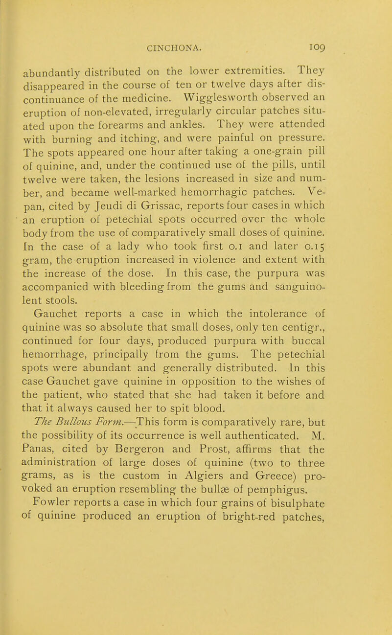 abundantly distributed on the lower extremities. The}^ disappeared in the course of ten or twelve days after dis- continuance of the medicine. Wigglesworth observed an eruption of non-elevated, irregularly ciixular patches situ- ated upon the forearms and ankles. They were attended with burning and itching, and were painful on pressure. The spots appeared one hour after taking a one-grain pill of quinine, and, under the continued use of the pills, until twelve were taken, the lesions increased in size and num- ber, and became well-marked hemorrhagic patches. Ve- pan, cited by Jeudi di Grissac, reports four cases in which an eruption of petechial spots occurred over the whole body from the use of comparatively small doses of quinine. In the case of a lady who took first o.i and later 0.15 gram, the eruption increased in violence and extent with the increase of the dose. In this case, the purpura was accompanied with bleeding from the gums and sanguino- lent stools. Gauchet reports a case in which the intolerance of quinine was so absolute that small doses, only ten centigr., continued for four days, produced purpura with buccal hemorrhage, principally from the gums. The petechial spots were abundant and generally distributed. In this case Gauchet gave quinine in opposition to the wishes of the patient, who stated that she had taken it before and that it always caused her to spit blood. The Bullous Form.—^This form is comparatively rare, but the possibility of its occurrence is well authenticated. M. Panas, cited by Bergeron and Prost, affirms that the administration of large doses of quinine (two to three grams, as is the custom in Algiers and Greece) pro- voked an eruption resembling the bullas of pemphigus. Fowler reports a case in which four grains of bisulphate of quinine produced an eruption of bright-red patches,