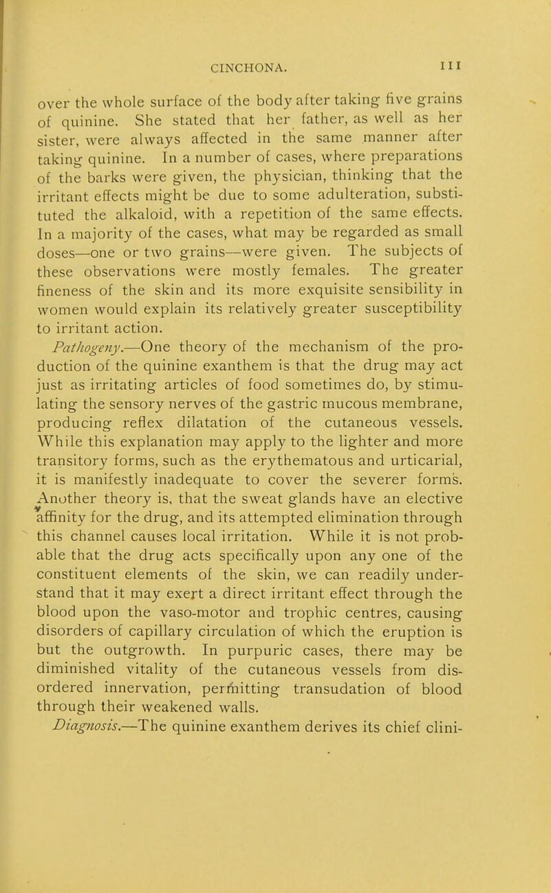 over the whole surface of the body after taking five grains of quinine. She stated that her father, as well as her sister, were always affected in the same manner after takinir quinine. In a number of cases, where preparations of the barks were given, the physician, thinkmg that the irritant effects might be due to some adulteration, substi- tuted the alkaloid, with a repetition of the same effects. In a majority of the cases, what may be regarded as small doses—one or two grains—were given. The subjects of these observations were mostly females. The greater fineness of the skin and its more exquisite sensibility in women would explain its relatively greater susceptibility to irritant action. Pathogeny.—One theory of the mechanism of the pro- duction of the quinine exanthem is that the drug may act just as irritating articles of food sometimes do, by stimu- lating the sensory nerves of the gastric mucous membrane, producing reflex dilatation of the cutaneous vessels. While this explanation may apply to the lighter and more transitory forms, such as the erythematous and urticarial, it is manifestly inadequate to cover the severer forms. Another theory is. that the sweat glands have an elective affinity for the drug, and its attempted elimination through this channel causes local irritation. While it is not prob- able that the drug acts specifically upon any one of the constituent elements of the skin, we can readily under- stand that it may exert a direct irritant effect through the blood upon the vaso-motor and trophic centres, causing disorders of capillary circulation of which the eruption is but the outgrowth. In purpuric cases, there may be diminished vitality of the cutaneous vessels from dis- ordered innervation, permitting transudation of blood through their weakened walls. Diagnosis.—The quinine exanthem derives its chief clini-