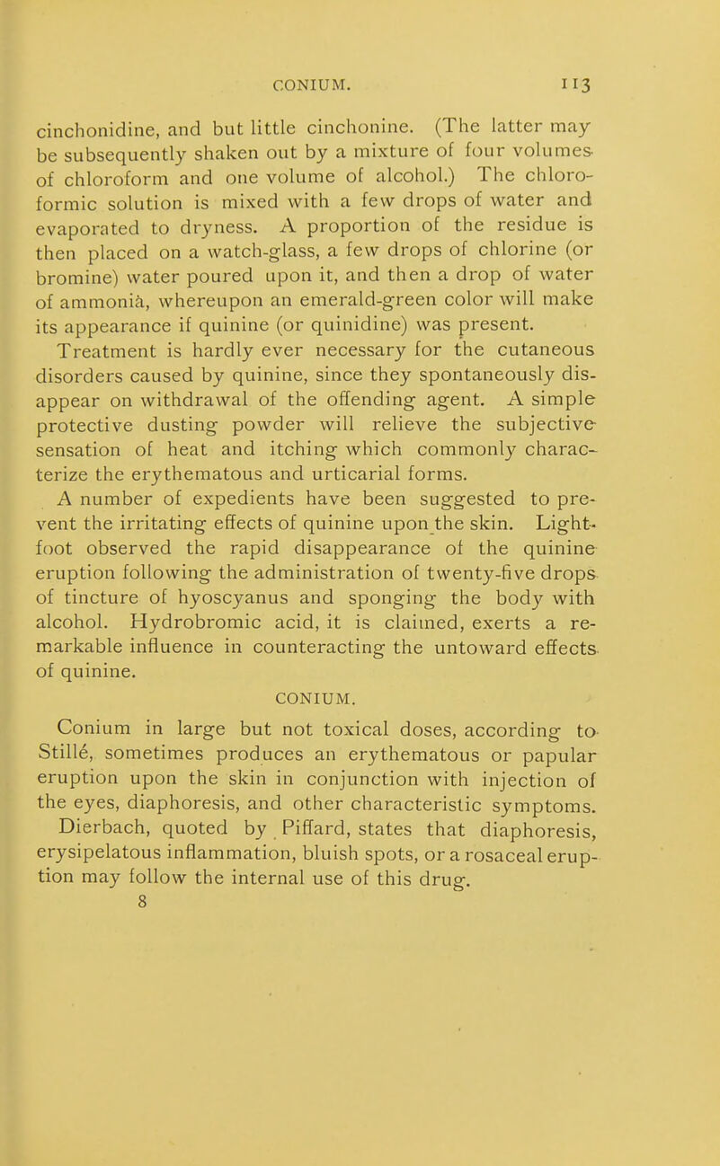 CONIUM. cinchonidine, and but little cinchonine. (The latter may be subsequently shaken out by a mixture of four volumes of chloroform and one volume of alcohol.) The chloro- formic solution is mixed with a few drops of water and evaporated to dryness. A proportion of the residue is then placed on a watch-glass, a few drops of chlorine (or bromine) water poured upon it, and then a drop of water of ammonia, whereupon an emerald-green color will make its appearance if quinine (or quinidine) was present. Treatment is hardly ever necessary for the cutaneous disorders caused by quinine, since they spontaneously dis- appear on withdrawal of the offending agent. A simple protective dusting powder will relieve the subjective- sensation of heat and itching which commonly charac- terize the erythematous and urticarial forms. A number of expedients have been suggested to pre- vent the irritating effects of quinine upon the skin. Light- foot observed the rapid disappearance of the quinine- eruption following the administration of twenty-five drops of tincture of hyoscyanus and sponging the body with alcohol. Hydrobromic acid, it is claimed, exerts a re- markable influence in counteracting the untoward effects of quinine. CONIUM. Conium in large but not toxical doses, according to- Stille, sometimes produces an erythematous or papular eruption upon the skin in conjunction with injection of the eyes, diaphoresis, and other characteristic symptoms. Dierbach, quoted by PifTard, states that diaphoresis, erysipelatous inflammation, bluish spots, orarosaceal erup- tion may follow the internal use of this drug. 8