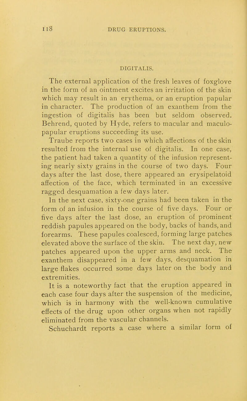 DIGITALIS. The external application of the fresh leaves of foxglove in the form of an ointment excites an irritation of the skin vi^hich may result in an erythema, or an eruption papular in character. The production of an exanthem from the ingestion of digitalis has been but seldom observed. Behrend, quoted by Hyde, refers to macular and maculo- papular eruptions succeeding its use. Traube reports two cases in which affections of the skin resulted from the internal use of digitalis. In one case, the patient had taken a quantity of the infusion represent- ing nearly sixty grains in the course of two days. Four days after the last dose, there appeared an erysipelatoid affection of the face, which terminated in an excessive ragged desquamation a few days later. In the next case, sixty-one grains had been taken in the form of an infusion in the course of five days. Four or five days after the last dose, an eruption of prominent reddish papules appeared on the body, backs of hands, and forearms. These papules coalesced, forming large patches elevated above the surface of the skin. The next day, new patches appeared upon the upper arms and neck. The exanthem disappeared in a few days, desquamation in large flakes occurred some days later on the body and extremities. It is a noteworthy fact that the eruption appeared in each case four days after the suspension of the medicine, which is in harmony with the well-known cumulative effects of the drug upon other organs when not rapidly eliminated from the vascular channels. Schuchardt reports a case where a similar form of