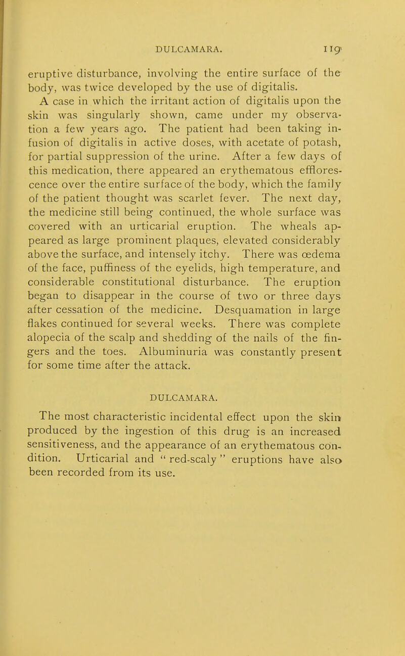 DULCAMARA. eruptive disturbance, involving the entire surface of the body, was twice developed by the use of digitalis. A case in which the irritant action of digitalis upon the skin was singularly shown, came under my observa- tion a few years ago. The patient had been taking in- fusion of digitalis in active doses, with acetate of potash, for partial suppression of the urine. After a few days of this medication, there appeared an erythematous efflores- cence over the entire surface of the body, which the family of the patient thought was scarlet fever. The next day, the medicine still being continued, the whole surface was covered with an urticarial eruption. The wheals ap- peared as large prominent plaques, elevated considerably above the surface, and intensely itchy. There was oedema of the face, pufifiness of the eyelids, high temperature, and considerable constitutional disturbance. The eruption began to disappear in the course of two or three days after cessation of the medicine. Desquamation in large flakes continued for several weeks. There was complete alopecia of the scalp and shedding of the nails of the fin- gers and the toes. Albuminuria was constantly present for some time after the attack. DULCAMARA. The most characteristic incidental effect upon the skin produced by the ingestion of this drug is an increased sensitiveness, and the appearance of an erythematous con- dition. Urticarial and  red-scaly  eruptions have also been recorded from its use.
