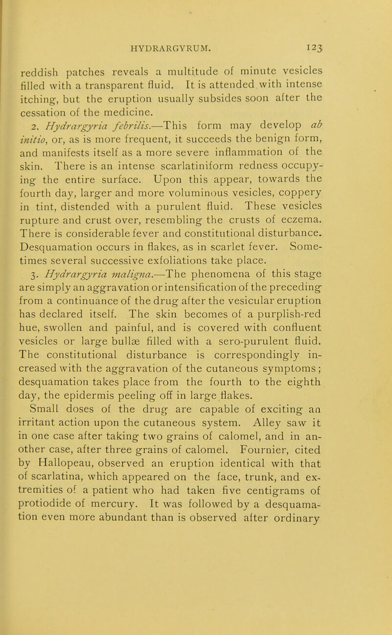 reddish patches reveals a multitude of minute vesicles filled with a transparent fluid. It is attended.with intense itching, but the eruption usually subsides soon after the cessation of the medicine. 2. Hydrargyria febrilis.—This form may develop ab ifiitio, or, as is more frequent, it succeeds the benign form, and manifests itself as a more severe inflammation of the skin. There is an intense scarlatiniform redness occupy- ing the entire surface. Upon this appear, towards the fourth day, larger and more voluminous vesicles, coppery in tint, distended with a purulent fluid. These vesicles rupture and crust over, resembling the crusts of eczema. There is considerable fever and constitutional disturbance. Desquamation occurs in flakes, as in scarlet fever. Some- times several successive exfoliations take place. 3. Hydrargyria maligna.—The phenomena of this stage are simply an aggravation or intensification of the preceding from a continuance of the drug after the vesicular eruption has declared itself. The skin becomes of a purplish-red hue, swollen and painful, and is covered with confluent vesicles or large buUge filled with a sero-purulent fluid. The constitutional disturbance is correspondingly in- creased with the aggravation of the cutaneous symptoms; desquamation takes place from the fourth to the eighth day, the epidermis peeling off in large flakes. Small doses of the drug are capable of exciting an irritant action upon the cutaneous system. Alley saw it in one case after taking two grains of calomel, and in an- other case, after three grains of calomel. Fournier, cited by Hallopeau, observed an eruption identical with that of scarlatina, which appeared on the face, trunk, and ex- tremities of a patient who had taken five centigrams of protiodide of mercury. It was followed by a desquama- tion even more abundant than is observed after ordinary