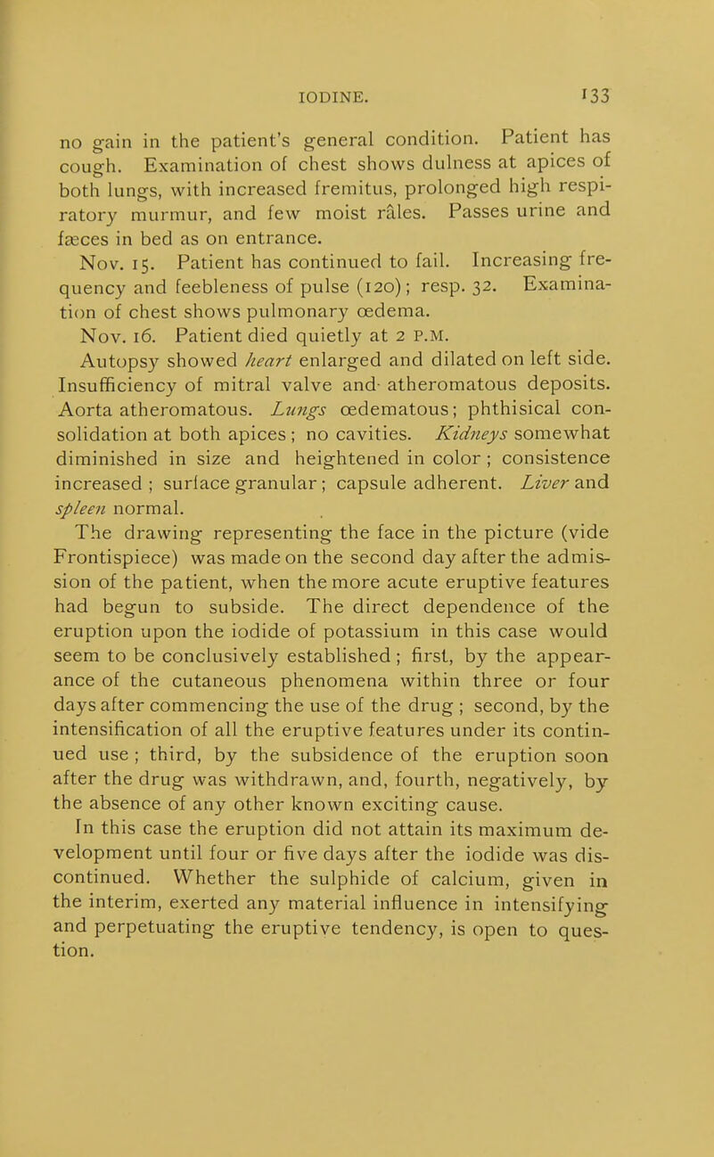 no gain in the patient's general condition. Patient has cough. Examination of chest shows dulness at apices of both lungs, with increased fremitus, prolonged high respi- ratory murmur, and few moist rales. Passes urine and fasces in bed as on entrance. Nov. 15. Patient has continued to fail. Increasing fre- quency and feebleness of pulse (120); resp. 32. Examina- tion of chest shows pulmonary oedema. Nov. 16. Patient died quietly at 2 P.M. Autops}^ showed heart enlarged and dilated on left side. Insufficiency of mitral valve and- atheromatous deposits. Aorta atheromatous. Lmigs oedematous; phthisical con- solidation at both apices ; no cavities. Kidneys somewhat diminished in size and heightened in color ; consistence increased ; surface granular; capsule adherent. Liver and spleen normal. The drawing representing the face in the picture (vide Frontispiece) was made on the second day after the admis- sion of the patient, when the more acute eruptive features had begun to subside. The direct dependence of the eruption upon the iodide of potassium in this case would seem to be conclusively established; first, by the appear- ance of the cutaneous phenomena within three or four days after commencing the use of the drug ; second, by the intensification of all the eruptive features under its contin- ued use ; third, by the subsidence of the eruption soon after the drug was withdrawn, and, fourth, negatively, by the absence of any other known exciting cause. In this case the eruption did not attain its maximum de- velopment until four or five days after the iodide was dis- continued. Whether the sulphide of calcium, given in the interim, exerted any material influence in intensifying and perpetuating the eruptive tendency, is open to ques- tion.