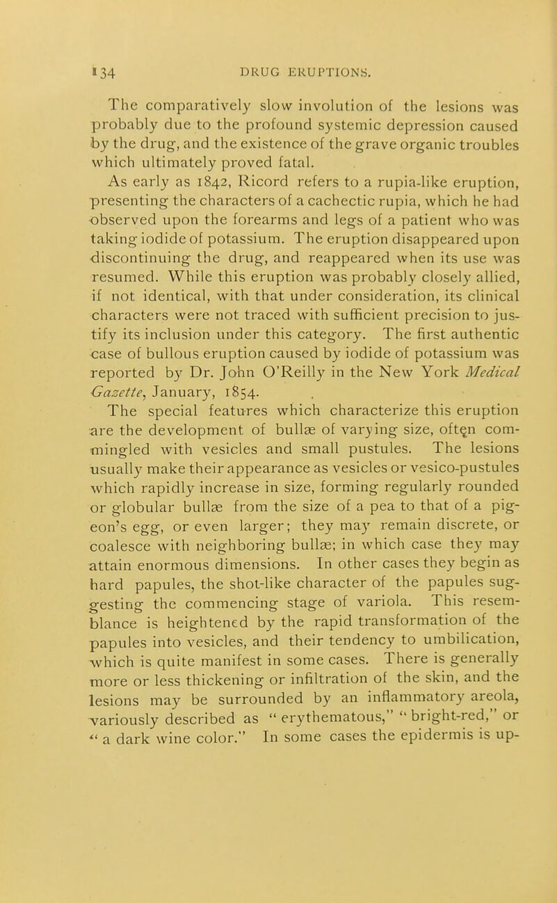 The comparatively slow involution of the lesions was probably due to the profound systemic depression caused by the drug-, and the existence of the grave organic troubles which ultimately proved fatal. As early as 1842, Ricord refers to a rupia-like eruption, presenting the characters of a cachectic rupia, which he had observed upon the forearms and legs of a patient who was taking iodide of potassium. The eruption disappeared vipon discontinuing the drug, and reappeared when its use was resumed. While this eruption was probably closely allied, if not identical, with that under consideration, its clinical characters were not traced with sufficient precision to jus- tify its inclusion under this category. The first authentic case of bullous eruption caused by iodide of potassium was reported by Dr. John O'Reilly in the New York Medical Gazette, January, 1854. The special features which characterize this eruption .are the development of bullae of varying size, oft^n com- mingled with vesicles and small pustules. The lesions usually make their appearance as vesicles or vesico-pustules which rapidly increase in size, forming regularly rounded or globular bullas from the size of a pea to that of a pig- eon's egg, or even larger; they may remain discrete, or coalesce with neighboring bullae; in which case they may attain enormous dimensions. In other cases they begin as hard papules, the shot-like character of the papules sug- gesting the commencing stage of variola. This resem- blance is heightened by the rapid transformation of the papules into vesicles, and their tendency to umbilication, which is quite manifest in some cases. There is generally more or less thickening or infiltration of the skin, and the lesions may be surrounded by an inflammatory areola, variously described as  erythematous,  bright-red, or a dark wine color. In some cases the epidermis is up-