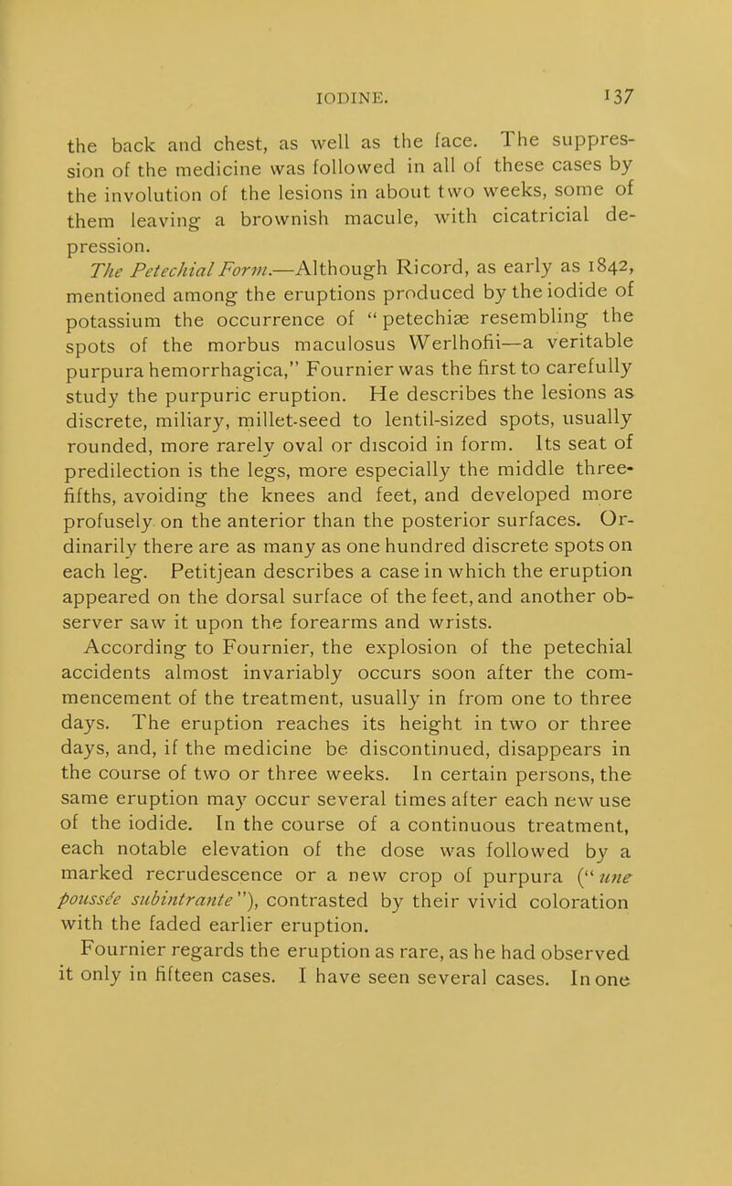 the back and chest, as well as the face. The suppres- sion of the medicine was followed in all of these cases by the involution of the lesions in about two weeks, some of them leaving a brownish macule, with cicatricial de- pression. The Petechial Form.—Although Ricord, as early as 1842, mentioned among the eruptions produced by the iodide of potassium the occurrence of petechias resembling the spots of the morbus maculosus Werlhofii—a veritable purpura hemorrhagica, Fournierwas the first to carefully study the purpuric eruption. He describes the lesions as discrete, miliary, millet-seed to lentil-sized spots, usually rounded, more rarelv oval or discoid in form. Its seat of predilection is the legs, more especially the middle three- fifths, avoiding the knees and feet, and developed more profusely on the anterior than the posterior surfaces. Or- dinarily there are as many as one hundred discrete spots on each leg. Petitjean describes a casein which the eruption appeared on the dorsal surface of the feet, and another ob- server saw it upon the forearms and wrists. According to Fournier, the explosion of the petechial accidents almost invariably occurs soon after the com- mencement of the treatment, usually in from one to three days. The eruption reaches its height in two or three days, and, if the medicine be discontinued, disappears in the course of two or three weeks. In certain persons, the same eruption ma}^ occur several times after each new use of the iodide. In the course of a continuous treatment, each notable elevation of the dose was followed by a marked recrudescence or a new crop of purpura ( zme poussde subintrante), contrasted by their vivid coloration with the faded earlier eruption. Fournier regards the eruption as rare, as he had observed it only in fifteen cases. I have seen several cases. In one