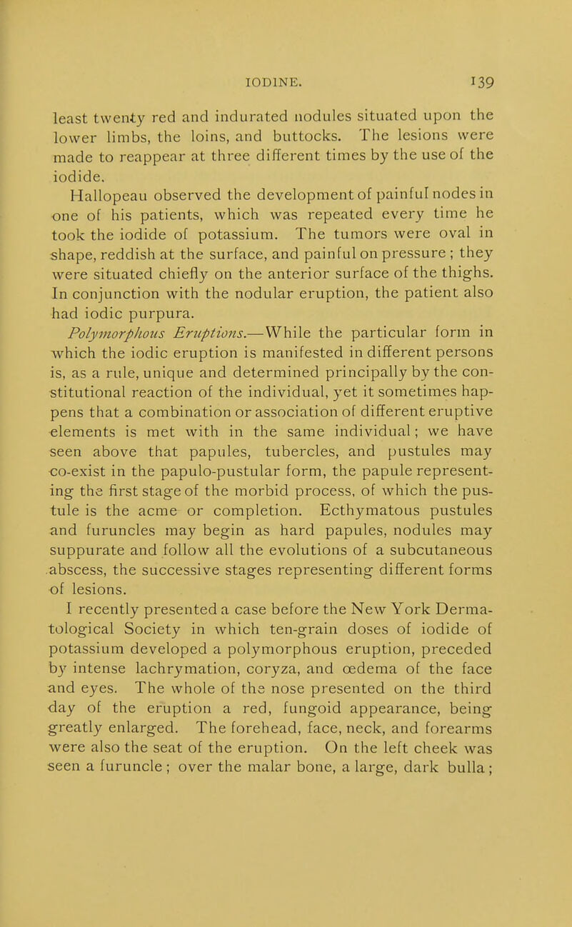 least twenty red and indurated nodules situated upon the lower limbs, the loins, and buttocks. The lesions were made to reappear at three different times by the use of the iodide. Hallopeau observed the development of painful nodes in one of his patients, which was repeated every time he took the iodide of potassium. The tumors were oval in shape, reddish at the surface, and painful on pressure ; they were situated chiefly on the anterior surface of the thighs. In conjunction with the nodular eruption, the patient also had iodic purpura. Polymorphous Eruptions.—While the particular form in which the iodic eruption is manifested in different persons is, as a rule, unique and determined principally by the con- stitutional reaction of the individual, yet it sometimes hap- pens that a combination or association of different eruptive elements is met with in the same individual; we have seen above that papules, tubercles, and pustules may co-exist in the papulo-pustular form, the papule represent- ing the first stage of the morbid process, of which the pus- tule is the acme or completion. Ecthymatous pustules and furuncles may begin as hard papules, nodules may suppurate and follow all the evolutions of a subcutaneous abscess, the successive stages representing different forms of lesions. I recently presented a case before the New York Derma- tological Society in which ten-grain doses of iodide of potassium developed a polymorphous eruption, preceded by intense lachrymation, coryza, and oedema of the face and eyes. The whole of the nose presented on the third ■day of the eruption a red, fungoid appearance, being greatly enlarged. The forehead, face, neck, and forearms were also the seat of the eruption. On the left cheek was seen a furuncle ; over the malar bone, a large, dark bulla;