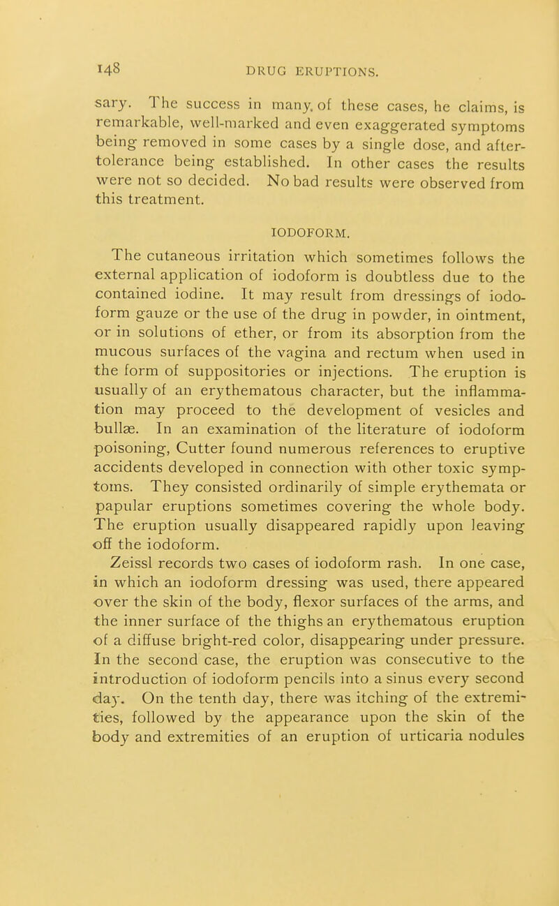 sary. The success in many, of these cases, he claims, is remarkable, well-marked and even exaggerated symptoms being removed in some cases by a single dose, and after- tolerance being established. In other cases the results were not so decided. No bad results were observed from this treatment. IODOFORM. The cutaneous irritation which sometimes follows the external application of iodoform is doubtless due to the contained iodine. It may result from dressings of iodo- form gauze or the use of the drug in powder, in ointment, or in solutions of ether, or from its absorption from the mucous surfaces of the vagina and rectum when used in the form of suppositories or injections. The eruption is usually of an erythematous character, but the inflamma- tion may proceed to the development of vesicles and bullae. In an examination of the literature of iodoform poisoning. Cutter found numerous references to eruptive accidents developed in connection with other toxic symp- toms. They consisted ordinarily of simple erythemata or papular eruptions sometimes covering the whole bod3^ The eruption usually disappeared rapidly upon leaving off the iodoform. Zeissl records two cases of iodoform rash. In one case, in which an iodoform dressing was used, there appeared over the skin of the body, flexor surfaces of the arms, and the inner surface of the thighs an erythematous eruption of a diffuse bright-red color, disappearing under pressure. In the second case, the eruption was consecutive to the introduction of iodoform pencils into a sinus every second day. On the tenth day, there was itching of the extremi- ties, followed by the appearance upon the skin of the body and extremities of an eruption of urticaria nodules