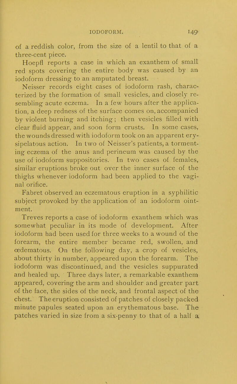 IODOFORM. H9 of a reddish color, from the size of a lentil to that of a. three-cent piece. Hoepfl reports a case in which an exanthem of small red spots covering- the entire bod}' was caused by an iodoform dressing to an amputated breast. Neisser records eight cases of iodoform rash, charac- terized by the formation of small vesicles, and closely re- sembling acute eczema. In a few hours after the applica- tion, a deep redness of the surface comes on, accompanied by violent burning and itching; then vesicles filled with clear fluid appear, and soon form crusts. In some cases, the wounds dressed with iodoform took on an apparent ery- sipelatous action. In two of Neisser's patients, a torment- ing eczema of the anus and perineum was caused by the use of iodoform suppositories. In two cases of females, similar eruptions broke out over the inner surface of the thighs whenever iodoform had been applied to the vagi- nal orifice. Fabret observed an eczematous eruption in a syphilitic subject provoked by the application of an iodoform oint- ment. Treves reports a case of iodoform exanthem which was somewhat peculiar in its mode of development. After iodoform had been used for three weeks to a wound of the forearm, the entire member became red, swollen, and oedematous. On the following day, a crop of vesicles, about thirty in number, appeared upon the forearm. The iodoform was discontinued, and the vesicles suppurated and healed up. Three days later, a remarkable exanthem appeared, covering the arm and shoulder and greater part of the face, the sides of the neck, and frontal aspect of the chest. The eruption consisted of patches of closely packed minute papules seated upon an erythematous base. The patches varied in size from a six-penny to that of a half a