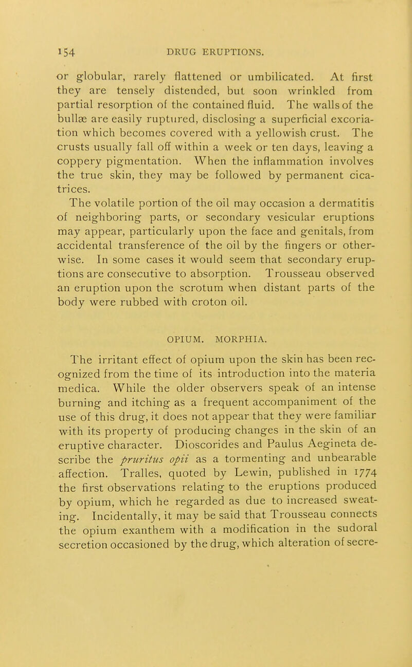 or globular, rarely flattened or umbilicated. At first they are tensely distended, but soon wrinkled from partial resorption of the contained fluid. The walls of the bullae are easily ruptured, disclosing a superficial excoria- tion which becomes covered with a yellowish crust. The crusts usually fall off within a week or ten days, leaving a coppery pigmentation. When the inflammation involves the true skin, they may be followed by permanent cica- trices. The volatile portion of the oil may occasion a dermatitis of neighboring parts, or secondary vesicular eruptions may appear, particularly upon the face and genitals, from accidental transference of the oil by the fingers or other- wise. In some cases it would seem that secondary erup- tions are consecutive to absorption. Trousseau observed an eruption upon the scrotum when distant parts of the body were rubbed with croton oil. OPIUM. MORPHIA. The irritant effect of opium upon the skin has been rec- ognized from the time of its introduction into the materia medica. While the older observers speak of an intense burning and itching as a frequent accompaniment of the use of this drug, it does not appear that they were familiar with its property of producing changes in the skin of an eruptive character. Dioscorides and Paulus Aegineta de- scribe the pruritus opii as a tormenting and unbearable affection. Tralles, quoted by Lewin, published in 1774 the first observations relating to the eruptions produced by opium, which he regarded as due to increased sweat- ing. Incidentally, it may be said that Trousseau connects the opium exanthem with a modification in the sudoral secretion occasioned by the drug, which alteration ofsecre-