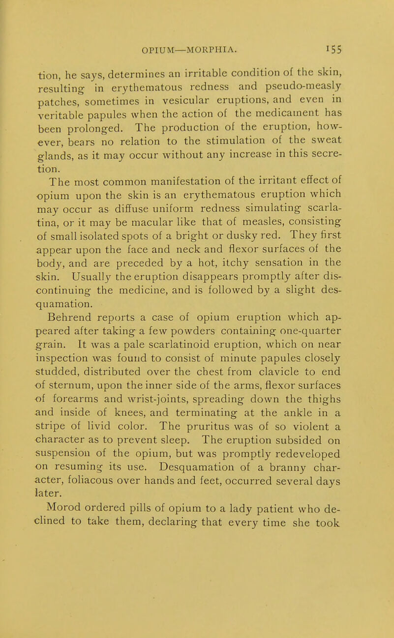 OPIUM—MORPHIA. tion, he says, determines an irritable condition of the skin, resulting- in erythematous redness and pseudo-measly patches, sometimes in vesicular eruptions, and even in veritable papules when the action of the medicament has been prolonged. The production of the eruption, how- ever, bears no relation to the stimulation of the sweat glands, as it may occur without any increase in this secre- tion. The most common manifestation of the irritant effect of opium upon the skin is an erythematous eruption which may occur as diffuse uniform redness simulating scarla- tina, or it may be macular like that of measles, consisting of small isolated spots of a bright or dusky red. They first appear upon the face and neck and flexor surfaces of the body, and are preceded by a hot, itchy sensation in the skin. Usually the eruption disappears promptly after dis- continuing the medicine, and is followed by a slight des- quamation. Behrend reports a case of opium eruption which ap- peared after taking a few powders containing one-quarter grain. It was a pale scarlatinoid eruption, which on near inspection was found to consist of minute papules closely studded, distributed over the chest from clavicle to end of sternum, upon the inner side of the arms, flexor surfaces ■of forearms and wrist-joints, spreading down the thighs and inside of knees, and terminating at the ankle in a stripe of livid color. The pruritus was of so violent a character as to prevent sleep. The eruption subsided on suspension of the opium, but was promptly redeveloped on resuming its use. Desquamation of a branny char- acter, foliacous over hands and feet, occurred several days later. Morod ordered pills of opium to a lady patient who de- clined to take them, declaring- that every time she took