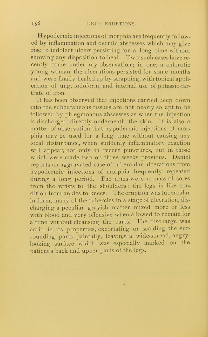 Hypodermic injections of morphia are frequently follow- ed by inflammation and dermic abscesses which may give rise to indolent ulcers persisting for a long time without showing any disposition to heal. Two such cases have re- cently come under my observation ; in one, a chlorotic young woman, the ulcerations persisted for some months and were finally healed up by strapping, with topical appli- cation of ung. iodoform, and internal use of potassio-tar- trate of iron. It has been observed that injections carried deep down into the subcutaneous tissues are not nearly so apt to be followed by phlegmonous abscesses as when the injection is discharged directly underneath the skin. It is also a matter of observation that hypodermic injections of mor- phia may be used for a long time without causing any local disturbance, when suddenly inflammatory reaction will appear, not only in recent punctures, but in those which were made two or three weeks previous. Daniel reports an aggravated case of tubercular ulcerations from hypodermic injections of morphia frequently repeated during a long period. The arms were a mass of sores from the wrists to the shoulders; the legs in like con- dition from ankles to knees. The eruption was tubercular in form, many of the tubercles in a stage of ulceration, dis- charging a peculiar grayish matter, mixed more or less with blood and very offensive when allowed to remain for a time without cleansing the parts. The discharge was acrid in its properties, excoriating or scalding the sur- rounding parts painfully, leaving a wide-spread, angry- looking surface which was especially marked on the patient's back and upper parts of the legs.