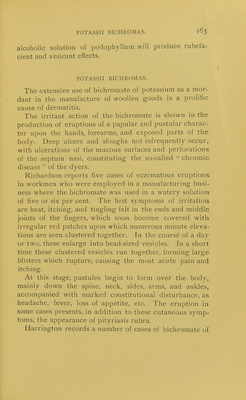 alcoholic solution of podophyllum will produce rubefa- cient and vesicant effects. I POTASSII BICHROMaS. The extensive use of bichromate of potassium as a mor- dant in the manufacture of woollen goods is a prolific cause of dermatitis. The irritant action of the bichromate is shown in the production of eruptions of a papular and pustular charac- ter upon the hands, forearms, and exposed parts of the body. Deep ulcers and sloughs not infrequently occur,, with ulcerations of the mucous surfaces and perforations of the septum nasi, constituting the so-called  chromic; disease  of the dyers. Richardson reports five cases of eczcmatous eruptions: in workmen who were employed in a manufacturing busi- ness where the bichromate was used in a watery solution of five or six per cent. The first symptoms of irritation are heat, itching, and tingling felt in the ends and middle joints of the fingers, which soon become covered with irregular red patches upon which numerous minute eleva- tions are seen clustered together. In the course of a day or two, these enlarge into bead-sized vesicles. In a short time these clustered vesicles run together, forming large blisters which rupture, causing the most acute pain and itching. At this stage, pustules begin to form over the body, mainly down the spine, neck, sides, arms, and ankles, accompanied with marked constitutional disturbance, as headache, fever, loss of appetite, etc. The eruption in some cases presents, in addition to these cutaneous symp- toms, the appearance of pityriasis rubra. Harrington records a number of cases of bichromate of