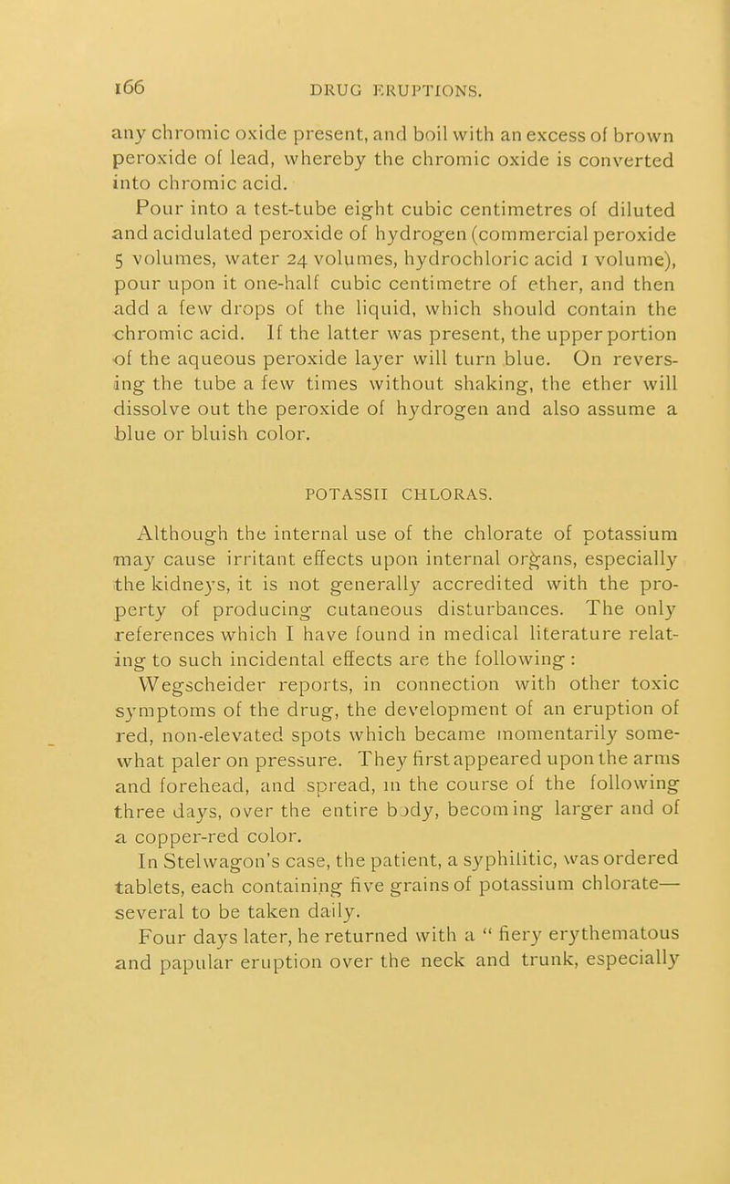 any chromic oxide present, and boil with an excess of brown peroxide of lead, whereby the chromic oxide is converted into chromic acid. Pour into a test-tube eight cubic centimetres of diluted and acidulated peroxide of hydrogen (commercial peroxide 5 volumes, water 24 volumes, hydrochloric acid i volume), pour upon it one-half cubic centimetre of ether, and then add a few drops of the liquid, which should contain the chromic acid. If the latter was present, the upper portion of the aqueous peroxide layer will turn blue. On revers- ing the tube a few times without shaking, the ether will dissolve out the peroxide of hydrogen and also assume a blue or bluish color. POTASSri CHLORAS. Although the internal use of the chlorate of potassium may cause irritant effects upon internal organs, especially the kidneys, it is not generally accredited with the pro- perty of producing cutaneous disturbances. The only references which I have found in medical literature relat- ing to such incidental effects are the following : VVegscheider reports, in connection with other toxic symptoms of the drug, the development of an eruption of red, non-elevated spots which became momentarily some- what paler on pressure. They first appeared upon the arms and forehead, and spread, m the course of the following three days, over the entire bjdy, becoming larger and of a copper-red color. In Stelwagon's case, the patient, a syphilitic, was ordered tablets, each containing five grains of potassium chlorate— several to be taken daily. Four days later, he returned with a  fiery erythematous and papular eruption over the neck and trunk, especially