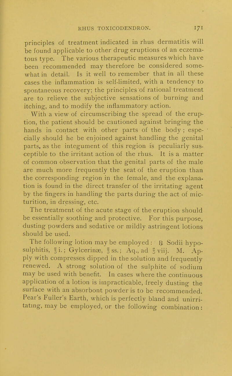 principles of treatment indicated in rhus dermatitis will be found applicable to other drug eruptions of an eczema- tous type. The various therapeutic measures which have been recommended may therefore be considered some- what in detail. Is it well to remember that in all these cases the inflammation is self-limited, with a tendency to spontaneous recovery; the principles of rational treatment are to relieve the subjective sensations of burning and itching, and to modify the inflammatory action. With a view of circumscribing the spread of the erup- tion, the patient should be cautioned against bringing the hands in contact with other parts of the body ; espe- cially should he be enjoined against handling the genital parts, as the integument of this region is peculiarly sus- ceptible to the irritant action of the rhus. It is a matter of common observation that the genital parts of the male are much more frequently the seat of the eruption than the corresponding region in the female, and the explana- tion is found in the dii'ect transfer of the irritating agent by the fingers in handling the parts during the act of mic- turition, in dressing, etc. The treatment of the acute stage of the eruption should be essentially soothing and protective. For this purpose, dusting powders and sedative or mildly astringent lotions should be used. The following lotion may be employed : IJ Sodii hypo- sulphitis, 3 i.; Gylcerin^, 3 ss.; Aq., ad 3 viij. M. Ap- ply with compresses dipped in the solution and frequently renewed. A strong solution of the sulphite of sodium may be used with benefit. In cases where the continuous application of a lotion is impracticable, freely dusting the surface with an absorbont powder is to be recommended. Pear's Fuller's Earth, which is perfectly bland and unirri- tatmg, may be employed, or the following combination: