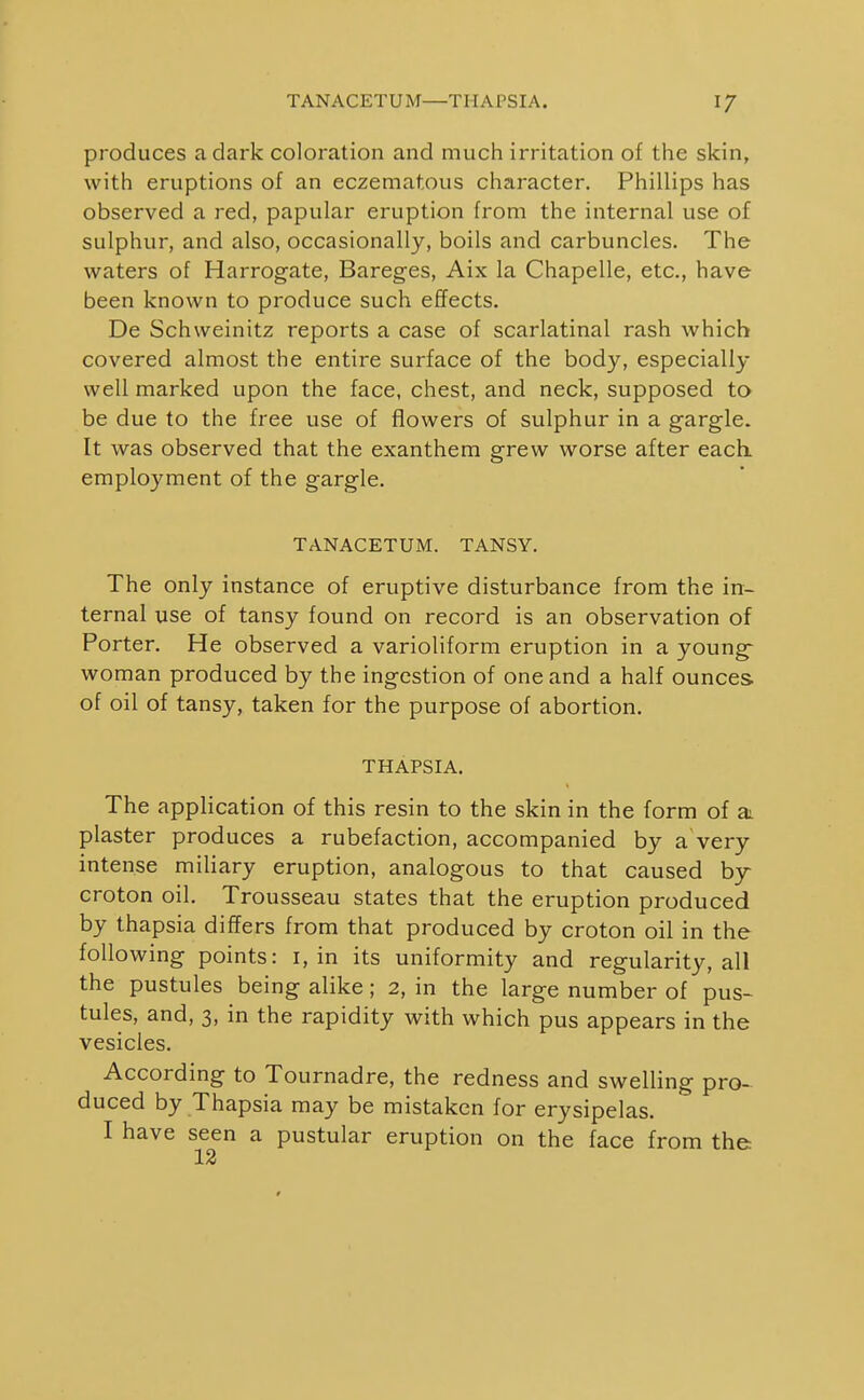 TANACETUM—THAPSIA. 17 produces a dark coloration and much irritation of the skin, with eruptions of an eczematous character. Phillips has observed a red, papular eruption from the internal use of sulphur, and also, occasionally, boils and carbuncles. The waters of Harrogate, Bareges, Aix la Chapelle, etc., have been known to produce such effects. De Schweinitz reports a case of scarlatinal rash which covered almost the entire surface of the body, especially well marked upon the face, chest, and neck, supposed to be due to the free use of flowers of sulphur in a gargle. It was observed that the exanthem grew worse after each, employment of the gargle. TANACETUM. TANSY. The only instance of eruptive disturbance from the in- ternal use of tansy found on record is an observation of Porter. He observed a varioliform eruption in a young- woman produced by the ingestion of one and a half ounces of oil of tansy, taken for the purpose of abortion. THAPSIA. The application of this resin to the skin in the form of a plaster produces a rubefaction, accompanied by a very intense miliary eruption, analogous to that caused by~ croton oil. Trousseau states that the eruption produced by thapsia differs from that produced by croton oil in the following points: i, in its uniformity and regularity, all the pustules being alike; 2, in the large number of pus- tules, and, 3, in the rapidity with which pus appears in the vesicles. According to Tournadre, the redness and swelling pro- duced by Thapsia may be mistaken for erysipelas. I have seen a pustular eruption on the face from the