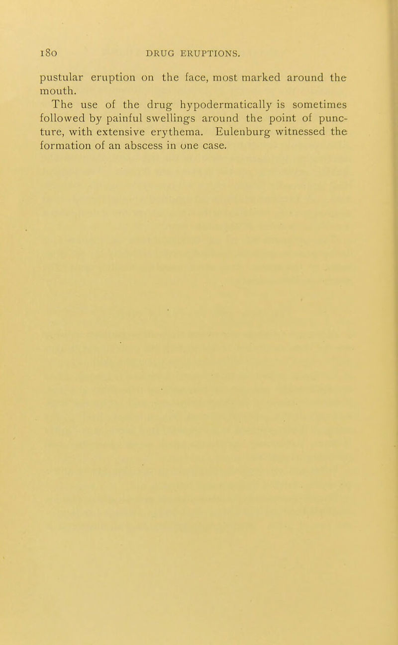 pustular eruption on the face, most marked around the mouth. The use of the drug hypodermatically is sometimes followed by painful swellings around the point of punc- ture, with extensive erythema. Eulenburg witnessed the formation of an abscess in one case.