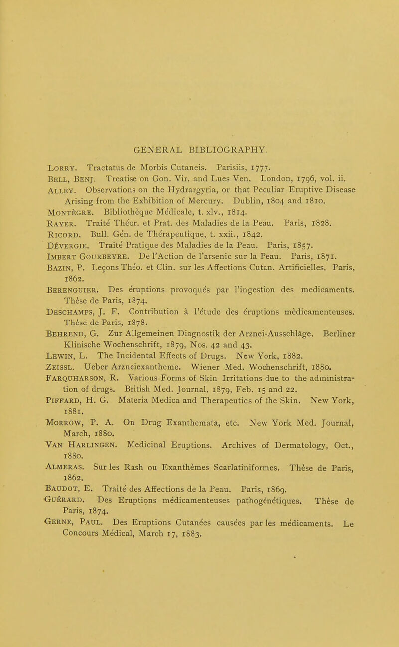 GENERAL BIBLIOGRAPHY. Lorry. Tractatus de Morbis Cutaneis. Parisiis, 1777. Bell, Benj. Treatise on Gon. Vir. and Lues Ven. London, 1796, vol. ii. Alley. Observations on the Hydrargyria, or that Peculiar Eruptive Disease Arising from the Exhibition of Mercury. Dublin, 1804 and 1810. MONTi;GRE. Bibliotheque Medicale, t. xlv., 1814. Rayer. Traite Theor. et Prat, des Maladies de la Peau. Paris, 1828. RicoRD. Bull. Gen. de Therapeutique, t. xxii., 1842. Devergie. Traite Pratique des Maladies de la Peau. Paris, 1857. Imbert Gourbeyre. De I'Action de I'arsenic sur la Peau. Paris, 1871. Bazin, p. Le9ons Theo. et Clin, sur les Affections Cutan. Artificielles. Paris, 1862. Berenguier. Des eruptions provoques par I'ingestion des medicaments. These de Paris, 1874. Deschamps, J. F. Contribution a I'etude des eruptions medicamenteuses. Th^se de Paris, 1878. Behrend, G. Zur Allgemeinen Diagnostik der Arznei-Ausschlage. Berliner Klinische Wochenschrift, 1879, Nos. 42 and 43. Lewin, L. The Incidental Effects of Drugs. New York, 1882. Zeissl. Ueber Arzneiexantheme. Wiener Med. Wochenschrift, 1880. Farquharson, R. Various Forms of Skin Irritations due to the administra- tion of drugs. British Med. Journal. 1879, Feb. 15 and 22. PiFFARD, H. G. Materia Medica and Therapeutics of the Skin. New York, 1881. Morrow, P. A. On Drug Exanthemata, etc. New York Med. Journal, March, 1880. Van Harlingen. Medicinal Eruptions. Archives of Dermatology, Oct., 1880. Almeras. Sur les Rash ou Exanth^mes Scarlatiniformes. Th^se de Paris, 1862. Baudot, E. Traite des Affections de la Peau. Paris, 1869. Guerard. Des Eruptions medicamenteuses pathogenetiques. Th^se de Paris, 1874. Gerne, Paul. Des Eruptions Cutanees causees par les medicaments. Le Concours Medical, March 17, 1883.