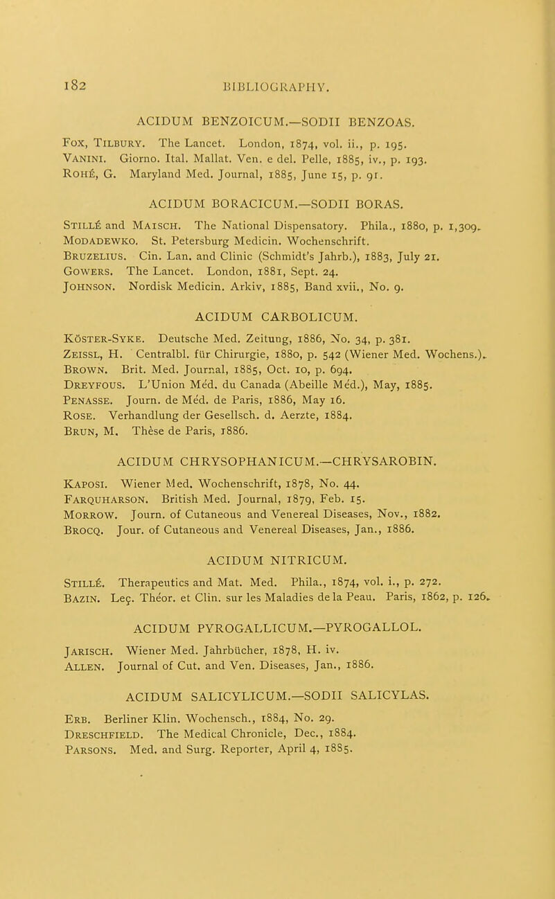 ACIDUM BENZOICUM.—SODII BENZOAS. Fox, Tilbury. The Lancet. London, 1874, vol. ii., p. 195. Vanini. Giorno. ItaL Mallat. Ven. e del. Pelle, 1885, iv., p. 193. RoHfi, G. Maryland Med. Journal, 1885, June 15, p. gr. ACIDUM BORACICUM.—SODII BORAS. STiLLfi and Maisch. The National Dispensatory. Phila., 1880, p. 1,309. MoDADEWKO. St. Petersburg Medicin. Wochenschrift. Bruzelius. Gin. Lan. and Clinic (Schmidt's Jahrb.), 1883, July 21. GowERS. The Lancet. London, 1881, Sept. 24. Johnson. Nordisk Medicin. Arkiv, 1885, Band xvii.. No. 9. ACIDUM CARBOLICUM. K6ster-Syke. Deutsche Med. Zeitung, 1886, No. 34, p. 381. Zeissl, H. Centralbl. fiir Chirurgie, 1880, p. 542 (Wiener Med. Wochens.)» Brown. Brit. Med. Journal, 1885, Oct. 10, p. 694. Dreyfous. L'Union Med. du Canada (Abeille Med.), May, 1885. Penasse. Journ. de Med. de Paris, 1886, May 16. Rose. Verhandlung der Gesellsch. d. Aerzte, 1884. Brun, M. These de Paris, 1886. ACIDUM CHRYSOPHANICUM.—CHRYSAROBIN. Kaposi. Wiener Med. Wochenschrift, 1878, No. 44. Farquharson. British Med. Journal, 1879, Feb. 15. Morrow. Journ. of Cutaneous and Venereal Diseases, Nov., 1882, Brocq. Jour, of Cutaneous and Venereal Diseases, Jan., 1886. ACIDUM NITRICUM. SxiLLfi. Therapeutics and Mat. Med. Phila., 1874, vol. i., p. 272. Bazin. Leg. Theor. et Clin, sur les Maladies de la Peau. Paris, 1862, p. 126. ACIDUM PYROGALLICUM.—PYROGALLOL. JARISCH. Wiener Med. Jahrbucher, 1878, H. iv. Allen. Journal of Cut. and Ven. Diseases, Jan., 1886. ACIDUM SALICYLICUM.—SODII SALICYLAS. Erb. Berliner Klin. Wochensch., 1884, No. 29. Dreschfield. The Medical Chronicle, Dec, 1884. Parsons. Med. and Surg. Reporter, April 4, 18S5.