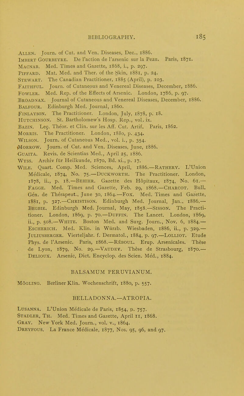 Allen. Tourn. of Cut. and Ven. Diseases, Dec, 1886. Imbert Gourbeyre. De I'action cle I'arsenic sur la Peau. Paris, 1871. Macnab. Med. Times and Gazette, 1868, i., p. 297. PiFFARD. Mat. Med. and Thar, of the Skin, 1881, p. 24. Stewart. The Canadian Practitioner, 1885 (April), p. 103. Faithful. Journ. of Cutaneous and Venereal Diseases, December, 1886. Fowler. Med. Rep. of the Effects of Arsenic. London, 1786, p. 97. BrOad.vax. Journal of Cutaneous and Venereal Diseases, December, 1886. Balfour. Edinburgh Med. Journal, i860. FiNLAYSON. The Practitioner. London, July, 1878, p. 18. Hutchinson. St. Bartholomew's Hosp. Rep., vol.ix. Bazin. Leg. Theor. et Clin, sur les Afl. Cut. Artif. Paris, 1862. Morris. The Practitioner. London, 1880, p. 434. Wilson. Journ. of Cutaneous Med., vol. i., p. 354. (Morrow. Journ. of Cut. and Ven. Diseases, June, 1886. Guaita. Revis. de Scientias Med., April 25, 1886. Wyss. Archiv fur Heilkunde, 1870, Bd. xi., p. 17. Wile. Quart. Comp. Med. Sciences, April, 1886.—Rathery. L'Union Medicale, 1874, No. 75.—Duckworth. The Practitioner. London, 1878, ii., p. 18.—Behier. Gazette des Hopitaux, 1874, No. 61.— Fagge. Med. Times and Gazette, Feb. 29, 1868.—Charcot. Bull, Gen. de Therapeut., June 30, 1864.—Fox. Med. Times and Gazette, 1881, p. 327.—Christison. Edinburgh Med. Journal, Jan., 1886.— Begbie. Edinburgh Med. Journal, May, 1858.—SissON. The Practi- tioner. London, 1869, p. 70.—Duffin. The Lancet. London, 1869, ii., p. 508.—White. Boston Med. and Surg. Journ., Nov. 6, 1884.— Escherich. Med. Klin, in Wiirzb. Wiesbaden, 1886, ii., p. 329.— Juliusberger. Vierteljahr. f. Dermatol., 1884, p. 97.—Lolliot. Etude Phys. de 1'Arsenic. Paris, 1868.—Reboul. Erup. Arsenicales. Th^se de Lyon, 1879, No. 29.—Vaudey. These de Strasbourg, 1870.— Delioux. Arsenic, Diet. Encyclop. des Scien. Med., 1884. BALSAMUM PERUVIANUM. MOgling. Berliner Klin. Wochenschrift, 1880, p. 557. BELLADONNA.—ATROPIA. Lusanna. L'Union Medicale de Paris, 1854, p. 757. Stadler, Th. Med. Times and Gazette, April 11, 1868. Gray. New York Med. Journ., vol. v., 1864. Dreyfous, La France Medicale, 1877, Nos. 95, 96, and 97.