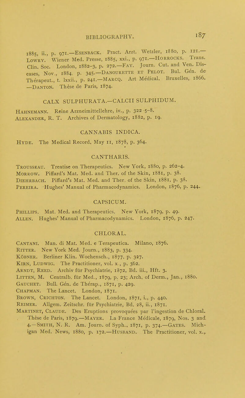 1885, ii., p. 971.—ESENBACK. Pract. Arzt. Wetzler, lEBo, p. 121 — LowRY. Wiener Med. Presse, 1885, xxi., p. 971.—Horrocks. Trans. Clin. Soc. London, 1882-3, p. 272.—Fay. Journ. Cut. and Ven. Dis- eases, Nov., 1884. p. 345.—Danourette et Pelot. Bui. Gen. de Therapeut., t. Ixxii., p. 241.—Marcq. Art Medical. Bruxelles, 1866. —Danton. Th^se de Paris, 1874. CALX SULPHURATA.-CALCII SULPHIDUM. Hahnemann. Reine Arzneimittellehre, iv., p. 322 5-8. Alexander, R. T. Archives of Dermatology, 1882, p. 19. CANNABIS INDICA. Hyde. The Medical Record, May 11, 1878, p. 364. CANTHARIS. Trousseau. Treatise on Therapeutics. New York, 1880, p. 262-4. Morrow. Piffard's Mat. Med. and Thar, of the Skin, 1881, p. 38. Diehrbach. Piffard's Mat. Med. and Ther. of the Skin, 1881, p. 3S. Pereira, Hughes' Manual of Pharmacodynamics. London, 1876, p. 244. CAPSICUM. Phillips. Mat. Med. and Therapeutics. New York, 1879, p. 49. Allen. Hughes' Manual of Pharmacodynamics. London, 1876, p. 247. CHLORAL. Cantani. Man. di Mat. Med. e Terapeutica. Milano, 1876. RiTTER. New York Med. Journ., 1883, p. 334. K5BNER. Berliner Klin. Wochensch., 1877, p. 327. Kirn, Ludwig. The Practitioner, vol. x., p. 362. Arndt, Reed. Archiv filr Psychiatrie, 1872, Bd. iii., Hft. 3. LiTTEN, M, Centralb. fiir Med., 1879, p. 23; Arch, of Derm., Jan., 1880. Gauchet. Bull. Gen. de Therap., 1871, p. 429. Chapman. The Lancet. London, 1871. Brown, Crichton. The Lancet. London, 1871, i., p. 440. Reimer. AUgem. Zeitschr. fiir Psychiatrie, Bd. 28, ii., 1871. Martinet, Claude. Des Eruptions provoquees par I'ingestion de Chloral. Th^se de Paris, 1879.—Mayer. La France Medicale, 1879, Nos. 3 and 4. —Smith, N. R. Am. Journ. of Syph., 1871, p. 374.—Gates. Mich- igan Med. News, 1880, p, 172.—Husband. The Practitioner, vol. x.,.