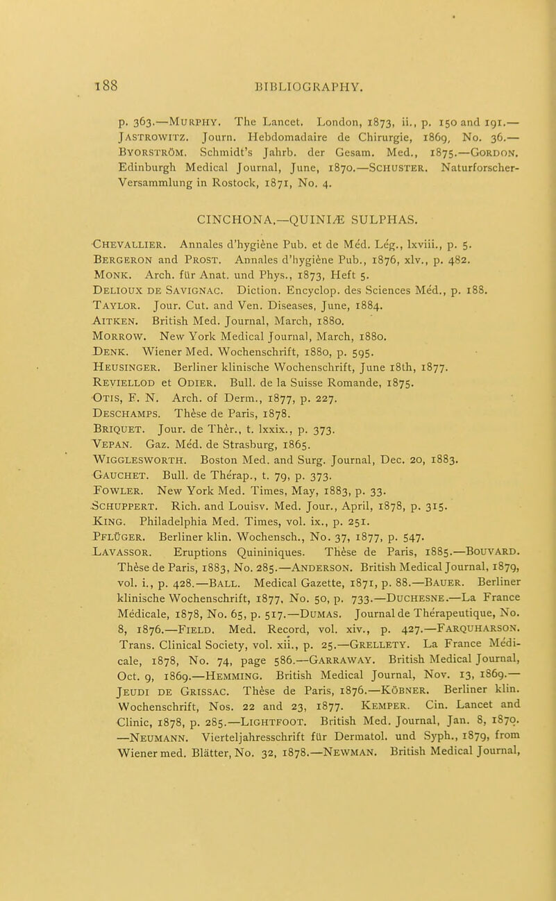 P- 363.—Murphy. The Lancet. London, 1873, ii., p. isoandigi.— Jastrowitz. Journ. Hebdomadaire de Chirurgie, 1869, No. 36.— ByorstrOm. Schmidt's Jahrb. der Gesam. Med., 1875.—Gordon. Edinburgh Medical Journal, June, 1870.—Schuster. Naturforscher- Versammlung in Rostock, 1871, No. 4. CINCHONA.—QUINI^ SULPHAS. ■Chevallier. Annales d'hygiene Pub. et de Med. Leg., Ixviii., p. 5. Bergeron and Prost. Annales d'hygiene Pub., 1876, xlv., p. 482. Monk. Arch. fUr Anat. und Phys., 1873, Heft 5. Delioux de Savignac. Diction. Encyclop. des Sciences Med., p. 188. Taylor. Jour. Cut. and Ven. Diseases, June, 1884. AiTKEN. British Med. Journal, March, 1880. Morrow. New York Medical Journal, March, 1880. Denk. Wiener Med. Wochenschrift, 1880, p. 595. Heusinger. Berliner klinische Wochenschrift, June r8lh, 1877. Reviellod et Odier. Bull, de la Suisse Romande, 1875. Otis, F. N. Arch, of Derm., 1877, p. 227. Deschamps. Th^se de Paris, 1878. Briquet. Jour, de Ther., t. Ixxix., p. 373. Vepan. Gaz. Med. de Strasburg, 1865. Wigglesworth. Boston Med. and Surg. Journal, Dec. 20, 1883. Gauchet. Bull, de Therap., t. 79, p. 373. Fowler. New York Med. Times, May, 1883, p. 33. Schuppert. Rich, and Louisv. Med. Jour., April, 1878, p. 315. King. Philadelphia Med. Times, vol. ix., p. 251. PflOger. Berliner klin. Wochensch., No. 37, 1877, p. 547. JLavassor. Eruptions Quininiques. These de Paris, 1885.—BouvARD. Th^se de Paris, 1883, No. 285.—Anderson. British Medical Journal, 1879, vol. i., p. 428.—Ball. Medical Gazette, 1871, p. 88.—Bauer. Berliner klinische Wochenschrift, 1877, No. 50, p. 733.—DuCHESNE.—La France Medicale, 1878, No. 65, p. 517.—Dumas. Journal de Therapeutique, No. 8, 1876.—Field. Med. Record, vol. xiv., p. 427.—Farquharson. Trans. Clinical Society, vol. xii., p. 25.—Grellety. La France Medi- cale, 1878, No. 74, page 586.—Garraway. British Medical Journal, Oct. 9, 1869.—Hemming. British Medical Journal, Nov. 13, 1869.— Jeudi de Grissac. Th^se de Paris, 1876.—KObner. Berliner klin. Wochenschrift, Nos. 22 and 23, 1877. Kemper. Cin. Lancet and Clinic, 1878, p. 285.—LiGHTFOOT. British Med. Journal, Jan. 8, 1870. —Neumann. Vierteljahresschrift fUr Dermatol, und Syph., 1879, from Wiener med. Blatter, No. 32,1878.—Newman. British Medical Journal,