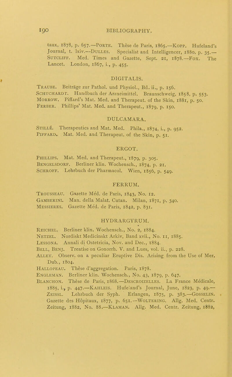 taux, 1878, p. 657.—Porte. Th^se de Paris, 1865.—Kopp. Hufeland's Journal, t. Ixiv.—Dulles. Specialist and Intelligencer, 1880. p. 35.— SuTCLiFF. Med. Times and Gazette, Sept. 21, 1878.—Fox. The Lancet. London, 1867, i., p. 455. DIGITALIS. Traube. Beitrage zur Pathol, und Physiol., Bd. ii., p. 156. ScHiJCHARDT. Handbuch der Arzneimittel. Braunschweig, 1858, p. 553. Morrow. Piffard's Mat. Med. and Therapeut. of the Skin, 1881, p. 50. Ferber. Phillips' Mat. Med. and Therapeut., 1879, p. 150. DULCAMARA. Still^. Therapeutics and Mat. Med. Phila., 1874, i., p. 952. PiFFARD. Mat. Med. and Therapeut. of the Skin, p. 51. ERGOT. Phillips. Mat. Med. and Therapeut., 1879, p. 305. Bengelsdorf. Berliner klin. Wochensch., 1874, p. 21. SCHROFF. Lehrbuch der Pharmacol. Wien, 1856, p. 549. FERRUM. Trousseau. Gazette Med. de Paris, 1843, No. 12. Gamberinl Man. della Malat. Cutan. Milan, 1871, p. 340. Messieres. Gazette Med. de Paris, 1842, p. 831. HYDRARGYRUM, Reichel. Berliner klin. Wochensch., No. 2, 1884. Netzel. Nordiskt Medicinskt Arkiv, Band xvii., No. II, 1885. LessonA. Annali di Ostetricia, Nov. and Dec, 1884. Bell, Benj. Treatise on Gonorrh. V. and Lues, vol. ii., p. 228. Alley. Observ. on a peculiar Eruptive Dis. Arising from the Use of Mer. Dub., 1804. Hallopeau. These d'aggregation. Paris, 1878. Engleman. Berliner klin. Wochensch., No. 43, 1879, p. 647. Blanchon. Th^se de Paris, i858.—Descroizelles. La France Medicale, 1885, i., p. 447.—Kahleis. Hufeland's Journal, June, 1823, p. 49.— Zeissl. Lehrbuch der Syph. Erlangen, 1875, p. 383.—Gosselin. Gazette des Hopitaux, 1877, p. 651. —Woltering. Allg. Med. Centr.