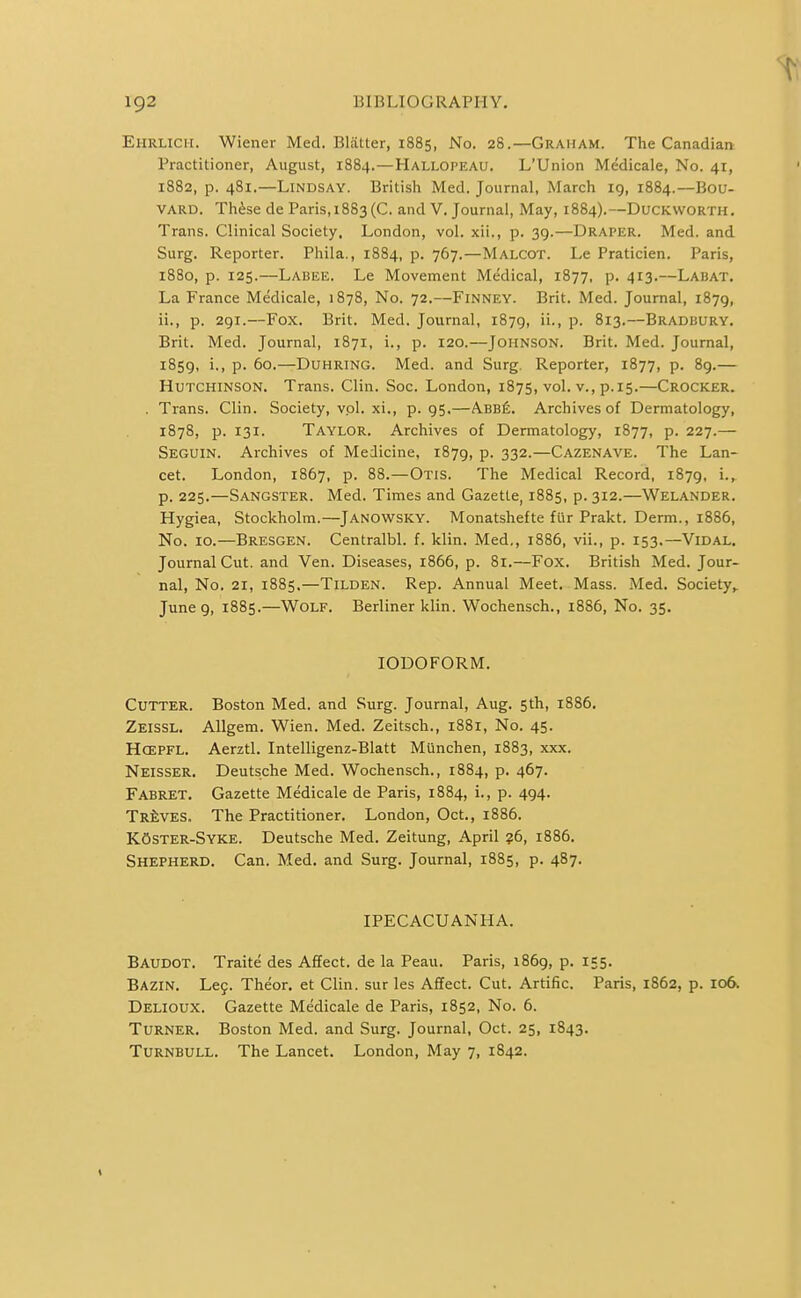 Ehrlicii. Wiener Med. Blatter, 1885, No. 28.—Graham. The Canadian Practitioner, August, 1884.—Hallopeau. L'Union Medicale, No. 41, 1882, p. 481.—Lindsay. British Med. Journal, March 19, 1884.—Bou- VARD. Th^se de Paris, 1883(0. and V. Journal, May, 1884).—Duckworth. Trans. Clinical Society. London, vol. xii., p. 39.—Draper. Med. and Surg. Reporter. Phila., 1884, p. 767.—Malcot. Le Praticien. Paris, 1880, p. 125.—Labee. Le Movement Medical, 1877, p. 413.—Labat. La France Medicale, 1878, No. 72.—Finney. Brit. Med. Journal, 1879, ii., p. 291.—Fox. Brit. Med. Journal, 1879, ii., p. 813.—Bradbury. Brit. Med. Journal, 1871, i., p. 120.—Johnson. Brit. Med. Journal, 1859, i., p. 60.—Duhring. Med. and Surg. Reporter, 1877, p. 89.— Hutchinson. Trans. Clin. Soc. London, 1875, vol. v., p.15.—Crocker. . Trans. Clin. Society, vol. xi., p. 95,—Abb6. Archives of Dermatology, 1878, p. 131. Taylor. Archives of Dermatology, 1877, p. 227.— Seguin. Archives of Medicine, 1879, p. 332.—Cazenave. The Lan- cet. London, 1867, p. 88.—Otis. The Medical Record, 1879, i., p. 225.—Sangster. Med. Times and Gazette, 1885, p. 312.—Welander. Hygiea, Stockholm.—Janowsky. Monatshefte fur Prakt. Derm., 1886, No. 10.—Bresgen. Centralbl. f. klin. Med,, 1886, vii., p. 153.—Vidal. Journal Cut. and Ven. Diseases, 1866, p. 81.—Fox. British Med. Jour- nal, No. 21, 1885.—Tilden. Rep. Annual Meet. Mass. Med. Society,. June 9, 1885.—Wolf. Berliner klin. Wochensch., 1886, No. 35. IODOFORM. Cutter. Boston Med. and Surg. Journal, Aug. 5th, 1886. Zeissl. AUgem. Wien. Med. Zeitsch., 1881, No. 45. Hcepfl. Aerztl. Intelligenz-Blatt Miinchen, 1883, xxx. Neisser. Deutsche Med. Wochensch., 1884, p. 467. Fabret. Gazette Medicale de Paris, 1884, i., p. 494. Treves. The Practitioner. London, Oct., 1886. KOster-Syke. Deutsche Med. Zeitung, April ?6, 1886. Shepherd. Can. Med. and Surg. Journal, 1885, p. 487. IPECACUANHA. Baudot. Traite des Affect, de la Peau. Paris, 1869, p. 155. Bazin. Leg. Theor. et Clin, sur les Affect. Cut. Artific. Paris, 1862, p. 106. Delioux. Gazette Medicale de Paris, 1852, No. 6. Turner. Boston Med. and Surg. Journal, Oct. 25, 1843. Turnbull. The Lancet. London, May 7, 1842.