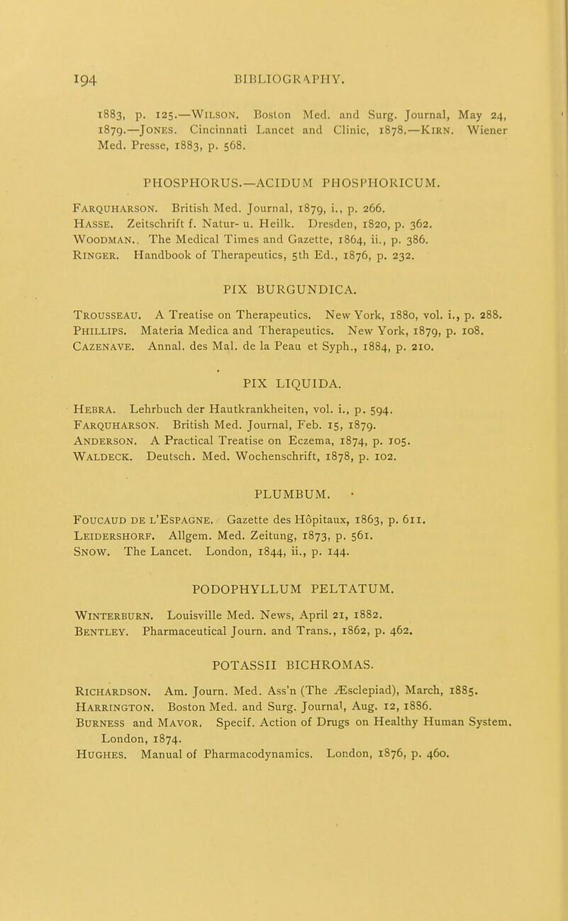 1883, p. 125.—Wilson. Boston Med. and Surg. Journal, May 24, 1879.—Jones. Cincinnati Lancet and Clinic, 1878.—Kirn. Wiener Med. Presse, 1883, p. 568. PHOSPHORUS.—ACIDUM PHOSPHORICUM. Farquharson. British Med. Journal, 1879, i., p. 266. Hasse. Zeitschrift f. Natur- u. Heilk. Dresden, 1820, p. 362. Woodman., The Medical Times and Gazette, 1864, ii., p. 386. Ringer. Handbook of Therapeutics, 5th Ed., 1876, p. 232. PIX BURGUNDICA. Trousseau. A Treatise on Therapeutics. New York, 1880, vol. i., p. 288. Phillips. Materia Medica and Therapeutics. New York, 1879, p. 108. Cazenave. Annal. des Mai. de la Peau et Syph., 1884, p. 210. PIX LIQUIDA. Hebra. Lehrbuch der Hautkrankheiten, vol. i., p. 594. Farquharson. British Med. Journal, Feb. 15, 1879. Anderson. A Practical Treatise on Eczema, 1874, p. 105. Waldeck. Deutsch. Med. Wochenschrift, 1878, p. 102. PLUMBUM. • FoucAUD DE l'Espagne. Gazette des Hopitaux, 1863, p. 611. Leidershorf. Allgem. Med. Zeitung, 1873, p. 561. Snow. The Lancet. London, 1844, ii., p. 144. PODOPHYLLUM PELTATUM. Winterburn. Louisville Med. News, April 21, 1882. Bentley. Pharmaceutical Journ. and Trans., 1862, p. 462. POTASSII BICHROMAS. Richardson. Am. Journ. Med. Ass'n (The ^sclepiad), March, 1885. Harrington. Boston Med. and Surg. Journal, Aug. 12, 18S6. BuRNESS and Mavor. Specif. Action of Drugs on Healthy Human System. London,1874. Hughes. Manual of Pharmacodynamics. London, 1876, p. 460.