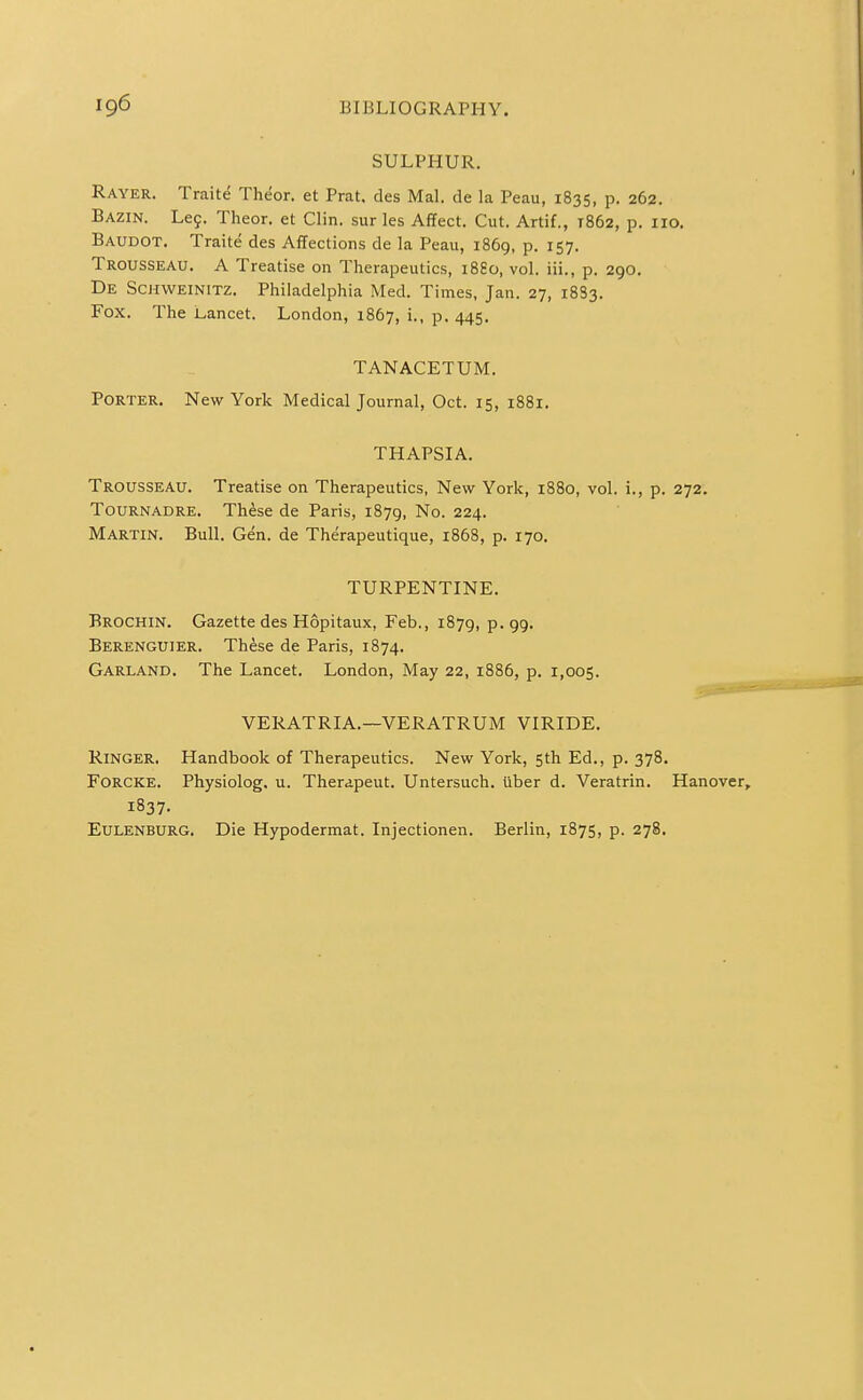 SULPHUR. Rayer. Traite Theor. et Prat, des Mai. de la Peau, 1835, p. 262. Bazin. Le9. Theor. et Clin, sur les Affect. Cut. Artif., 1862, p. 110. Baudot. Traite des Affections de la Peau, 1869, p. 157. Trousseau. A Treatise on Therapeutics, 1880, vol. iii., p. 290. De Schweinitz. Philadelphia Med. Times, Jan. 27, 18S3. Fox. The Lancet. London, 1867, i., p. 445. TANACETUM. Porter. New York Medical Journal, Oct. 15, 1881. THAPSIA. Trousseau. Treatise on Therapeutics, New York, 1880, vol. i., p. 272. TouRNADRE. Th^se de Paris, 1879, No. 224. Martin. Bull. Gen. de Therapeutique, 1868, p. 170. TURPENTINE. Brochin. Gazette des Hopitaux, Feb., 1879, p. 99. Berenguier. These de Paris, 1874. Garland. The Lancet. London, May 22, 1886, p. 1,005. VERATRIA.—VERATRUM VIRIDE. Ringer. Handbook of Therapeutics. New York, 5th Ed., p. 378. FORCKE. Physiolog. u. Therapeut. Untersuch. iiber d. Veratrin. Hanover, 1837. EuLENBURG. Die Hypodermat. Injectionen. Berlin, 1875, p. 278.