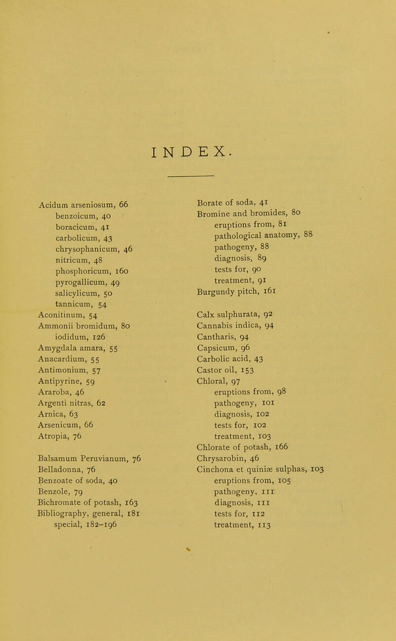 INDEX. Acidum arseniosutn, 66 benzoicum, 40 boracicum, 41 carbolicum, 43 chrysophanicum, 46 nitricum, 48 phosphoricum, 160 pyrogallicum, 49 salicylicum, 50 tannicum, 54 Aconittnum, 54 Ammonii bromidum, 80 iodidum, 126 Amygdala amara, 55 Anacardium, 55 Antimonium, 57 Antipyrine, 59 Araroba, 46 Argenti nitras, 62 Arnica, 63 Arsenicum, 66 Atropia, 76 Balsamum Peruvianum, 76 Belladonna, 76 Benzoate of soda, 40 Benzole, 79 Bichromate of potash, 163 Bibliography, general, 181 special, 182-196 Borate of soda, 41 Bromine and bromides, 80 eruptions from, 81 pathological anatomy, 88 pathogeny, 88 diagnosis, 89 tests for, 90 treatment, 91 Burgundy pitch, 161 Calx sulphurata, 92 Cannabis indica, 94 Cantharis, 94 Capsicum, 96 Carbolic acid, 43 Castor oil, 153 Chloral, 97 eruptions from, 98 pathogeny, loi diagnosis, 102 tests for, 102 treatment, 103 Chlorate of potash, 166 Chrysarobin, 46 Cinchona et quinise sulphas, 103 eruptions from, 105 pathogeny, iii diagnosis, ill tests for, T12 treatment, 113