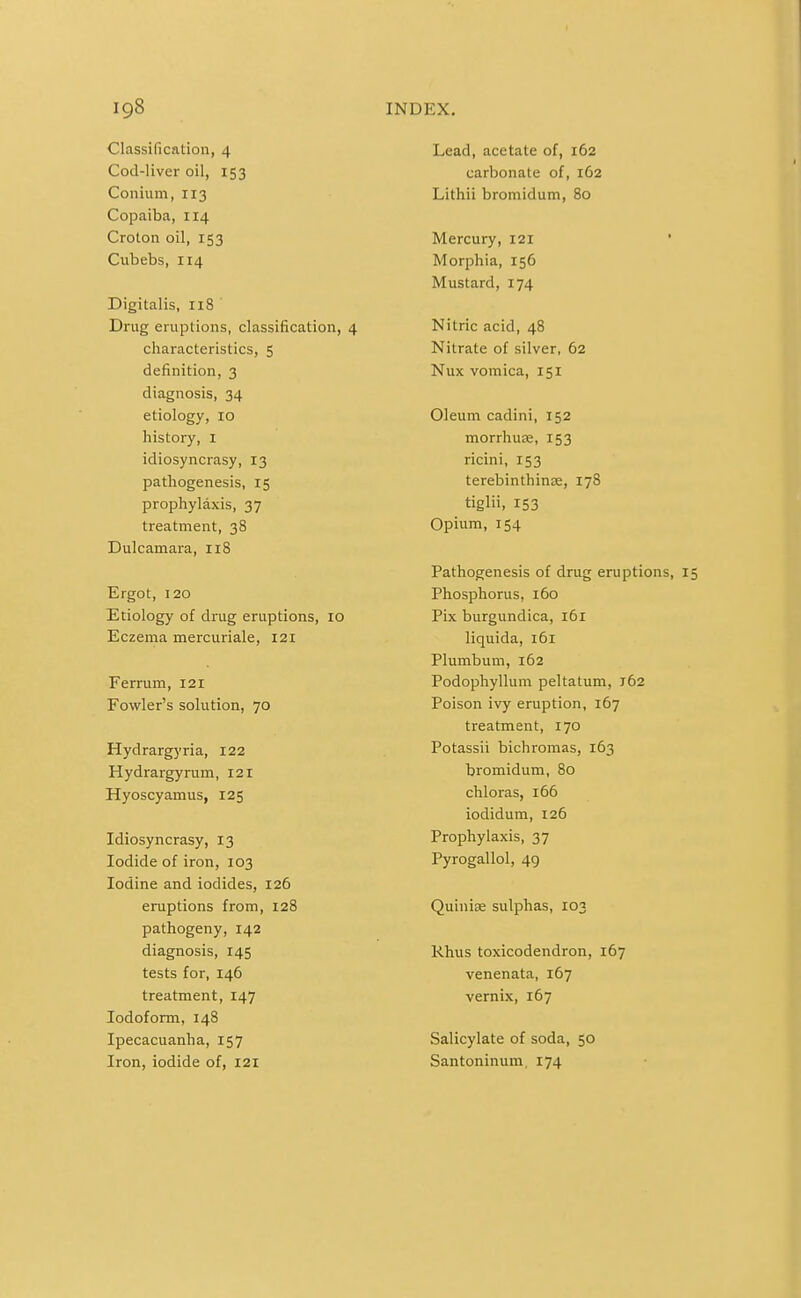 Classification, 4 Cod-liver oil, 153 Conium, 113 Copaiba, 114 Croton oil, 153 Cubebs, 114 Digitalis, 118 Drug eruptions, classification, 4 characteristics, 5 definition, 3 diagnosis, 34 etiology, 10 history, I idiosyncrasy, 13 pathogenesis, 15 prophylaxis, 37 treatment, 38 Dulcamara, 118 Ergot, 120 Etiology of drug eruptions, 10 Eczema mercuriale, 121 Ferrum, 121 Fowler's solution, 70 Hydrargyria, 122 Hydrargyrum, 121 Hyoscyamus, 125 Idiosyncrasy, 13 Iodide of iron, 103 Iodine and iodides, 126 eruptions from, 128 pathogeny, 142 diagnosis, 145 tests for, 146 treatment, 147 Iodoform, 148 Ipecacuanha, 157 Iron, iodide of, 121 Lead, acetate of, 162 carbonate of, 162 Lithii bromidum, 80 Mercury, 121 Morphia, 156 Mustard, 174 Nitric acid, 48 Nitrate of silver, 62 Nux vomica, 151 Oleum cadini, 152 morrhua;, 153 ricini, 153 terebinthinae, 178 tiglii, 153 Opium, 154 Pathogenesis of drug eruptions, Phosphorus, 160 Pix burgundica, i5i liquida, 161 Plumbum, 162 Podophyllum peltatum, 162 Poison ivy eruption, 167 treatment, 170 Potassii bichroraas, 163 bromidum, 80 chloras, 166 iodidum, 126 Prophylaxis, 37 Pyrogallol, 49 Quiniee sulphas, 103 Rhus toxicodendron, 167 venenata, 167 vernix, 167 Salicylate of soda, 50 Santoninum, 174