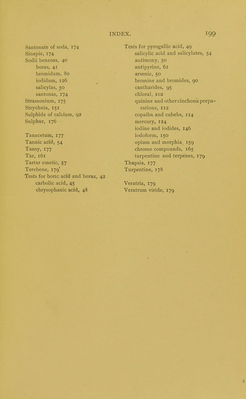 Santonate of soda, 174 Sinapis, 174 Sodii benzoas, 40 boras, 41 bromidiim, 80 iodidum, 126 salicylas, 50 santonas, 174 Stramonium, 175 Strychnia, 151 Sulphide of calcium, 92 Sulphur, 176 Tanacetum, 177 Tannic acid, 54 Tansy, 177 Tar, 161 Tartar emetic, 57 Terebene, 179' Tests for boric acid and borax, 42 carbolic acid, 45 chrysophanic acid, 48 Tests for pyrogallic acid, 49 salicylic acid and salicylates, 54 antimony, 50 antipyrine, 61 arsenic, 50 bromine and bromides, 90 cantharides, 95 chloral, 102 quinine and other cinchona prepa- rations, 112 copaiba and cubebs, 114 mercury, 124 iodine and iodides, 146 iodoform, 150 opium and morphia, 159 chrome compounds, 165 turpentine and terpenes, 179 Thapsia, 177 Turpentine, 178 Veratria, 179 Veratrum viride, 179