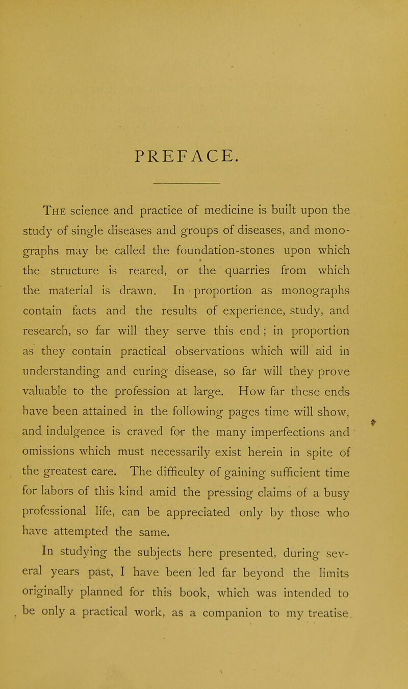 PREFACE. The science and practice of medicine is built upon the study of single diseases and groups of diseases, and mono- graphs may be called the foundation-stones upon which the structure is reared, or the quarries from which the material is drawn. In proportion as monographs contain facts and the results of experience, study, and research, so far will they serve this end ; in proportion as they contain practical observations which will aid in understanding and curing disease, so far will they prove valuable to the profession at large. How far these ends have been attained in the following pages time will show, and indulgence is craved for the many imperfections and omissions which must necessarily exist herein in spite of the greatest care. The difficulty of gaining sufficient time for labors of this kind amid the pressing claims of a busy professional life, can be appreciated only by those who have attempted the same. In studying the subjects here presented, during sev- eral years past, I have been led far beyond the limits originally planned for this book, which was intended to be only a practical work, as a companion to my treatise