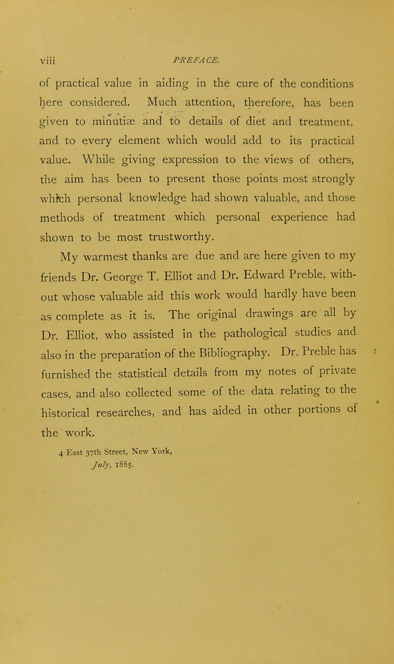 of practical value in aiding in the cure of the conditions here considered. Much attention, therefore, has been given to minutiae and to details of diet and treatment, and to every element which would add to its practical value. While giving expression to the views of others, the aim has been to present those points most strongly whfch personal knowledge had shown valuable, and those methods of treatment which personal experience had shown to be most trustworthy. My warmest thanks are due and are here given to my friends Dr. George T. Elliot and Dr. Edward Preble, with- out whose valuable aid this work would hardly have been as complete as it is. The original drawings are all by Dr. Elliot, who assisted in the pathological studies and also in the preparation of the Bibliography. Dr. Preble has furnished the statistical details from my notes of private cases, and also collected some of the data relating to the historical researches, and has aided in other portions of the work. 4 East 37th Street, New York, July, 1885.