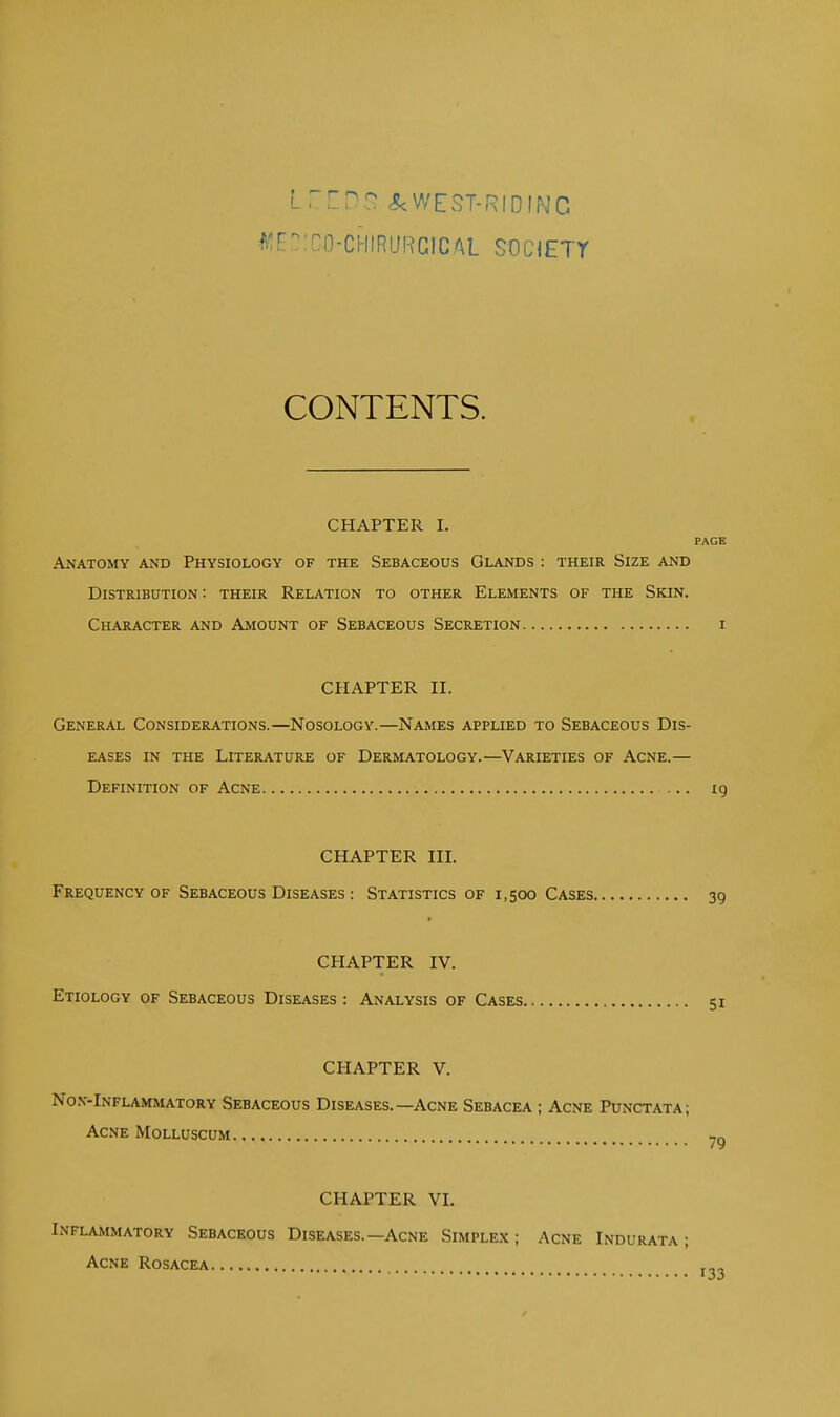 LZXDS &<WEST-RIDING WEBJCO-CHIRURCIBAL SOCIETY CONTENTS. CHAPTER I. PAGE Anatomy and Physiology of the Sebaceous Glands : their Size and Distribution: their Relation to other Elements of the Skin. Character and Amount of Sebaceous Secretion i CHAPTER II. General Considerations.—Nosology.—Names applied to Sebaceous Dis- eases in the Literature of Dermatology.—Varieties of Acne.— Definition of Acne 19 CHAPTER III. Frequency of Sebaceous Diseases : Statistics of 1,500 Cases 39 CHAPTER IV. Etiology of Sebaceous Diseases : Analysis of Cases 51 CHAPTER V. Non-Inflammatory Sebaceous Diseases.—Acne Sebacea ; Acne Punctata; Acne Molluscum CHAPTER VI. Inflammatory Sebaceous Diseases.—Acne Simplex ; Acne Indurata ; Acne Rosacea